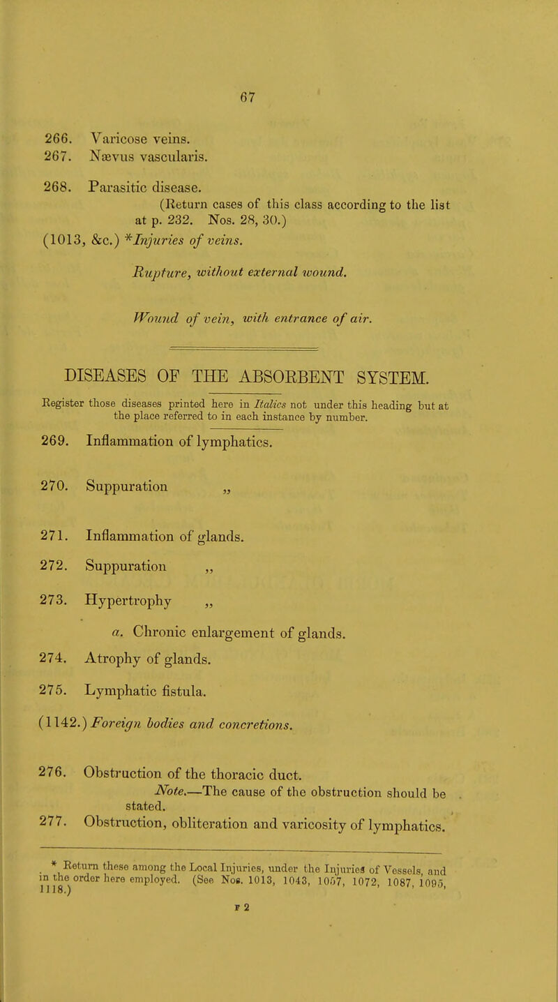 266. Varicose veins. 267. NîBviis vascularis. 268. Parasitic disease. (Return cases of this class according to the list at p. 232. Nos. 28, 30.) (1013, &c.) * Injuries of veins. Rupture, without external wound. Wound of vein, with entrance of air. DISEASES OF THE ABSORBENT SYSTEM. Register those diseases printed here in Italics not under this heading but at the place referred to in each instance by number. 269. Inflammation of lymphatics. 270. Suppuration „ 271. Inflammation of glands. 272. Suppuration „ 273. Hypertrophy „ a. Chronic enlargement of glands. 274. Atrophy of glands. 275. Lymphatic fistula. {\\^2.) Foreign bodies and concretions. 276. Obstruction of the thoracic duct. Note.—The cause of the obstruction should be stated. 277. Obstruction, obliteration and varicosity of lymphatics. * Return these among the Local Injuries, under the Injuries of Vessels and m the order here employed. (See Nos. 1013, 1043, 10.07, 1072, 1087,1090 J118.) ' ' ï2