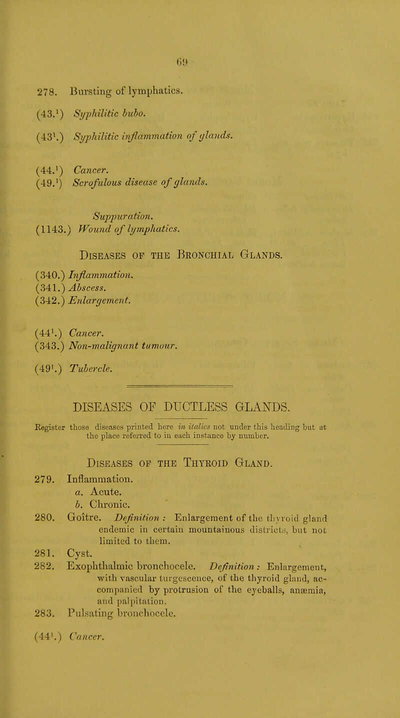278. Bursting of lymphatics. (43.') Syphilitic bubo. (-13^) Si/philitic inflammation of glands. (44.*) Cancer. (49.Scrofulous disease of glands. Suppuration. (1143.) Wound of lymphatics. Diseases of the Bkonchial Glands. (340.) Inflammation. (341.) Abscess. (342.) Enlargement. (44^) Cancer. (343.) Non-malignant tumour. (49'.) Tubercle. DISEASES OF DUCTLESS GLANDS. Register those diseases printed here in italics not under this heading but at the place referred to in each instance by number. Diseases of the Thyeoid Gland. 279. Inflammation. a. Acute. b. Chronic. 280. Goitre. Definition : Enlargement of the tlivroid gland endemic in certain mountainous district.-i, but not limited to them. 281. Cyst. 282. Exophthalmic bronchocele. Definition : Enlargement, with vascular turgescence, of the thyroid gland, ac- companied by protrusion of the eyeballs, anseraia, and palpitation. 283. Pulsating bronchocele. (44'.) Cancer.