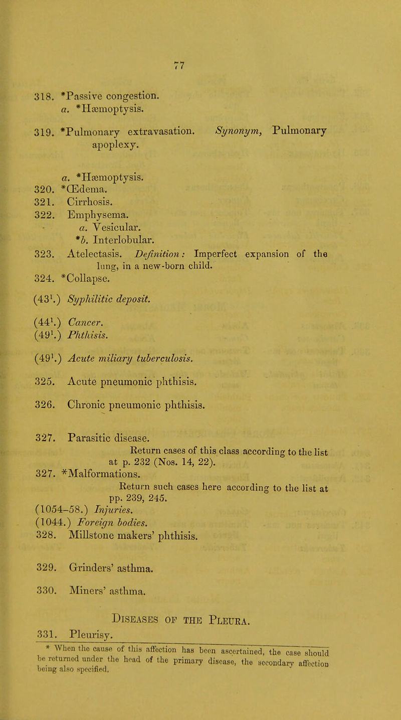 318. *Passive congestion. a. *H£emoptysis. 319. *Pulmonary extravasation. Synonym, Pulmonary apoplexy. a. *Hœmoptysis. 320. *Œdema. 321. Cirrhosis. 322. Emphysema. a. Vesicular. *h. Interlobular. 323. Atelectasis. Definition : Imperfect expansion of the lung, in a new-born child. 324. *Collapse. (43^) Syphilitic deposit (44^) Cancer. (49^) Phthisis. (49'.) Acute miliary tuberculosis. 325. Acute pneumonic phthisis. 326. Chronic pneumonic phthisis. 327. Parasitic disease. Return cases of this class according to the list at p. 232 (Nos. 14, 22). 327. -^Malformations. Return such cases here according to the list at pp. 239, 245. (1054-58.) Injuries. (1044.) Foreign bodies. 328. Millstone makers' phthisis. 329. Grinders' asthma. 330. Miners' asthma. Diseases of the Pleura. 331. Pleurisy. * When the cause of this aflfection has boon ascertained, the case should be roturnod under the hoad of the primary disease, the aocondary affectiou being also specified,