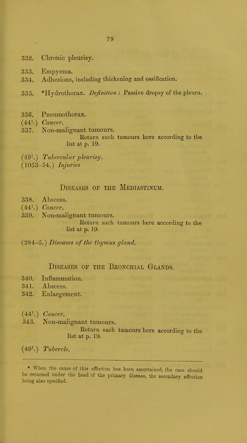 332. Chronic pleurisy. 333. Empyema. 334. Adhesions, including thickening and ossification. 335. *Hydrothorax. Definition : Passive dropsy of the pleura. 336. Pneumothorax. (44^) Cancer. 337. Non-malignant tumours. Eeturn such tumours here according to the list at p. 19. (49^.) Tubercular pleurisy. (1053-54.) Injuries Diseases of the Mediastinum. 338. Abscess. (44Cancer. 339. Non-malignant tumours. Return such tumours here according to the list at p. 19. (284-5.) Diseases of the thymus gland. Diseases of the Bronchial Glands. 340. Inflammation. 341. Abscess. 342. Enlargement. (44'.) Cancer. 343. Non-malignant tumours. Return such tumours here according to the list at p. 19. (49*.) Tubercle. * When the cause of this affection has been ascertained, the case should be returned under the head of the primary disease, the secondary affection being also specified.