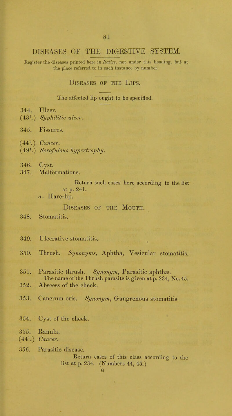 DISEASES OF THE DIGESTIVE SYSTEM. Kegister the diseases printed here in Âaifîcs, not under this heading, but at the phice referred to in each instance by number. Diseases op the Lips. The affected lip ought to be specified. 344. Ulcer. (43'.) Syphilitic ulcer. 345. Fissures. (44'.) Cancer. (49'.) Scrofulous hypertrophy. 346. Cyst. 347. Malformations. Return such cases here according to the list at p. 241. a. Hare-lip. Diseases of the Mouth. 348. Stomatitis. 349. Ulcerative stomatitis. 350. Thrush. Synonyms, Aphtha, Vesicular stomatitis. 351. Parasitic thrush. Synonym, Parasitic aphthœ. The name of the Thrush parasite is given at p. 234, No. 45. 352. Abscess of the cheek. 353. Cancrura oris. Synonym, Gangrenous stomatitis 354. Cyst of the cheek. 355. Rauula. (44'.) Cancer. 356. Parasitic disease. Return cases of this class according to the list at p. 234. (Numbers 44, 45.) a