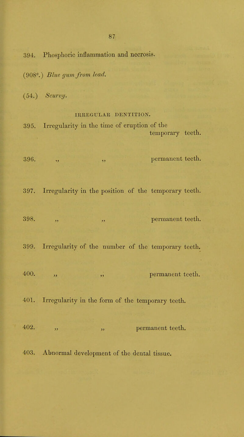 394. Phosphoric inflammation and necrosis. (908*^.) Blue rjum from lead. (54.) Scurvy. IRREGULAR DENTITION. 395. Irregularity in the time of eruption of the temporary teeth. 396. „ „ permanent teeth. 397. Irregularity in the position of the temporary teeth. 398. „ „ permanent teeth. 399. Irregularity of the number of the temporary teeth. 400. „ „ permanent teeth. 401. Irregularity in the form of the temporary teeth. 402. „ permanent teeth. 403. Abnormal development of the dental tissue.