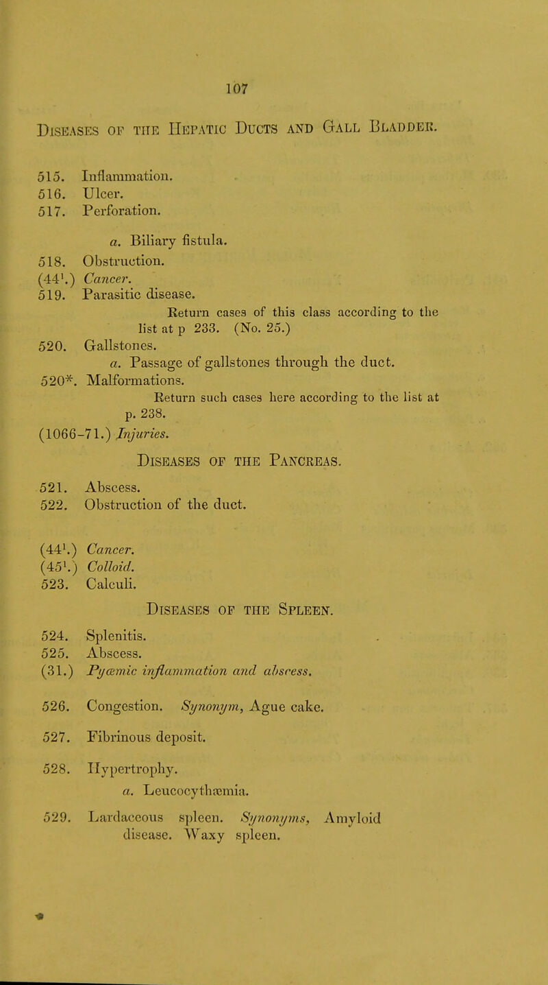 Diseases of the Hepatic Ducts and Gall Bladder. 515. Inflaramatiou. 516. Ulcer. 517. Perforation. a. Biliary fistula. 518. Obstruction. (44'.) Cancer. 519. Parasitic disease. Return cases of this class according to the list at p 233. (No. 25.) 520. Gallstones. a. Passao;e of g-allstones through the duct. OD O 520^. Malformations. Return such cases here according to the list at p. 238. (1066-71.) Injuries. Diseases op the Pancreas. 521. Abscess. 522. Obstruction of the duct. (44'.) Cancer. (45'.) Colloid. 523. Calculi. Diseases op the Spleen. 524. Splenitis. 525. Abscess. (31.) Pyœmic inflammation and abscess. 526. Congestion. Synonym, Ague cake. 527. Fibrinous deposit. 528. Hypertrophy. a. Leucocythîemia. 529. Lardaceous spleen. Synonyms, Amyloid disease. Waxy spleen.