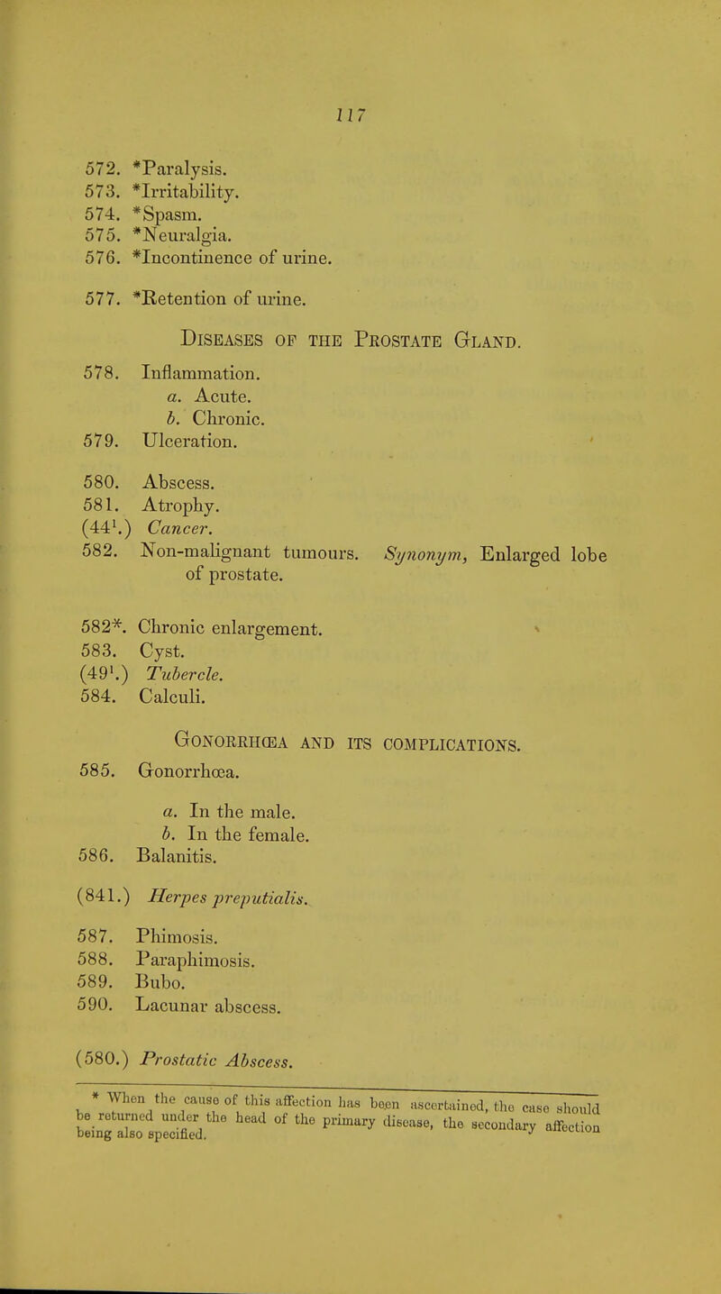 572. *Paralysis. 573. *Irritability. 574. * Spasm. 575. *Neuralgia. 576. *Incontinence of urine. 577. *Betention of urine. Diseases op the Prostate Gland. 578. Inflammation. a. Acute. b. Chronic. 579. Ulceration. 580. Abscess. 581. Atrophy. (44^) Cancer. 582. Non-malignant tumours. Synonym, Enlarged lobe of prostate. 582^. Chronic enlargement. ^ 583. Cyst. (49'.) Tubercle. 584. Calculi. GONOEEHŒA AND ITS COMPLICATIONS. 585. Gonorrhœa. a. In the male. b. In the female. 586. Balanitis. (841.) Herpes preputialis. 587. Phimosis. 588. Paraphimosis. 589. Bubo. 590. Lacunar abscess. (580.) Prostatic Abscess. * When the causo of this affection has be.en ascertained, the case should