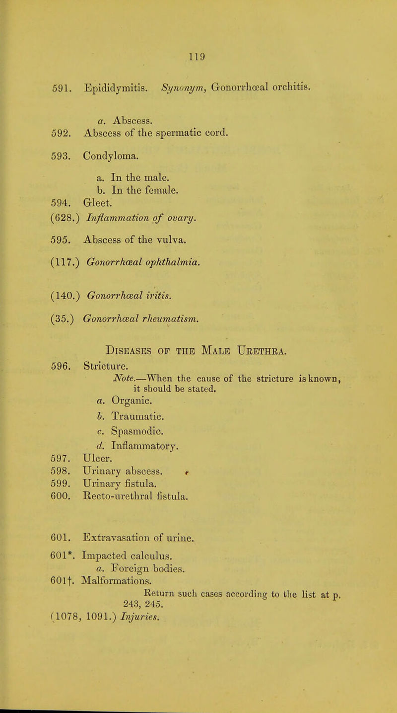 591. Epididymitis. Sifiionym, Gonorrliœal orchitis. a. Abscess. 592. Abscess of the spermatic cord. 593. Condyloma. a. In the male. b. In the female. 594. Gleet, (628.) Inflammation of ovary. 595. Abscess of the vulva. (117.) Gonorrhœal ophthalmia. (140.) Gonorrhœal iritis. (35.) Gonorrhœal rheumatism. Diseases of the Male Urethra. 596. Stricture. Note.—When the cause of the stricture is known, it should be stated. a. Organic. h. Traumatic. c. Spasmodic. d. Inflammatory. 597. Ulcer. 598. Urinary abscess. 599. Urinary fistula. 600. Recto-urethral fistula. 601. Extravasation of urine. 601*. Impacted calculus. a. Foreign bodies. 60If. Malformations. Return such cases according to tlie list at p. 243, 245. (1078, 1091.) Injuries.