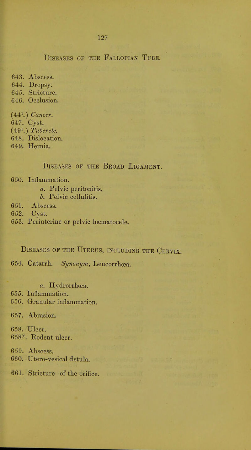 Diseases of the Fallopian Tube. 643. Abscess. 644. Dropsy. 645. Stricture. 646. Occlusion. (44'.) Cancer. 647. Cyst. (491.) Tubercle. 648. Dislocation. 649. Hernia. Diseases of the Broad Ligament. 650. Inflammation. a. Pelvic peritonitis. b. Pelvic cellulitis. 651. Abscess. 652. Cyst. 653. Periuterine or pelvic haematocele. Diseases of the Uterus, including the Cervix. 654. Catarrh. Synonym, Leucorrbœa. a. Hydrorrhœa. 655. Inflammation. 656. Granular inflammation. 657. Abrasion. 658. Ulcer. 658*. Rodent ulcer. 659. Abscess. 660. Utero-vesical fistula. 661. Stricture of the orifice.