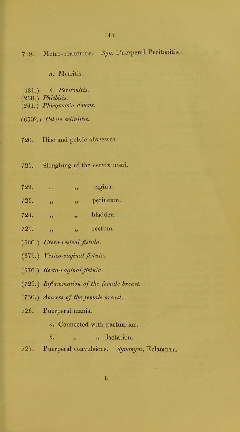 719. Metro-peritonitis. Syn. Puerperal Peritonitis. a. Metritis. 531.) b. Peritonitis. (260.) Phlebitis. (261.) Phlegmasia dolens. (650''.) Pelvic cellulitis. 720. Iliac and pelvic abscesses. 721. Sloughing of the cervix uteri. 722. „ „ vagina. 723. „ „ perineum. 724. „ „ bladder. 725. „ „ rectum. (660.) Utero-vesicalßstiila. (675.) Vesico-vaginalfistula. (676.) Recto-vaginal fistula. (729.) Inflammation of the female breast. (730.) Abscess of the female h'east. 726. Puerperal mania. a. Connected with parturition. b. „ „ lactation. 727. Puerperal convulsions. Synonym, Eclampsia. L