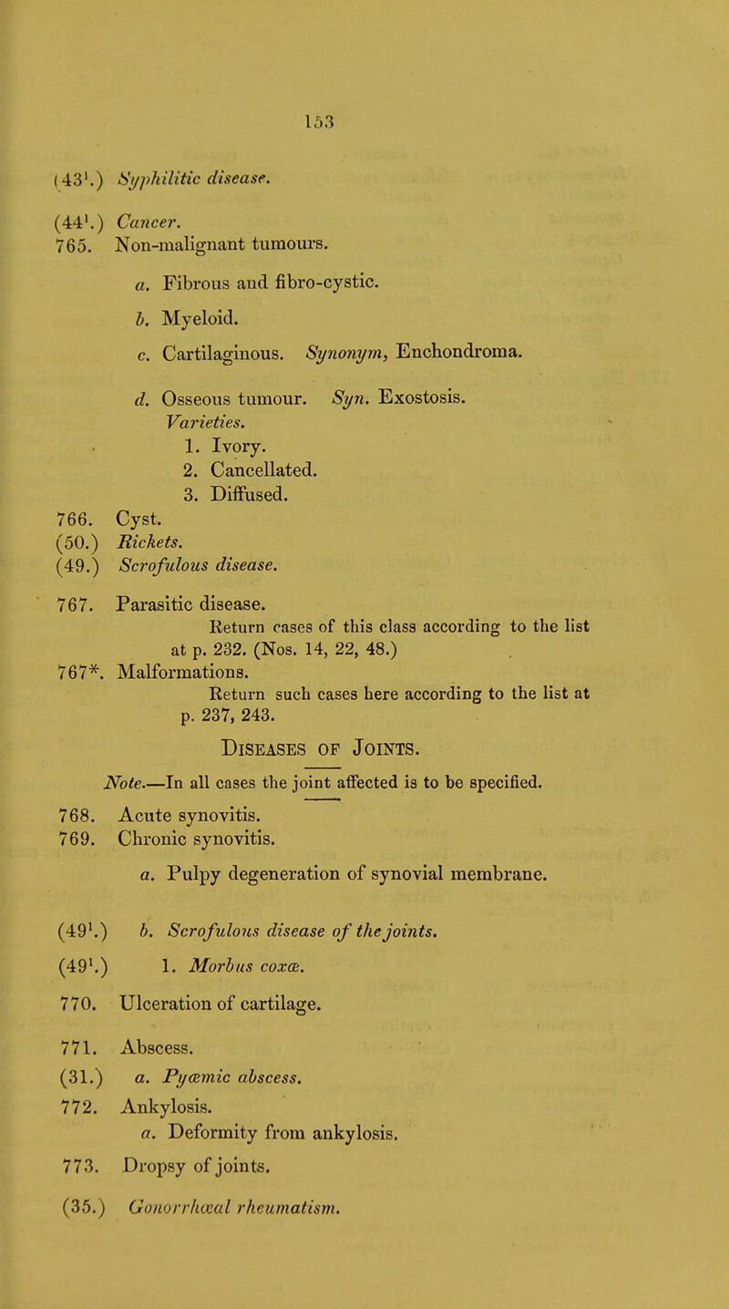 1Ô3 ( 43'.) Syphilitic disease. (44*.) Cancer. 765. Non-malignant tumours. a. Fibrous and fibro-cystic. h. Myeloid. c. Cartilaginous. Synonym, Enchondroma. d. Osseous tumour. Syn. Exostosis. Varieties. 1. Ivory. 2. Cancellated. 3. Diffused. 766. Cyst. (50.) Bickets. (49.) Scrofulous disease. 767. Parasitic disease. Return cases of this class according to the list at p. 232. (Nos. 14, 22, 48.) 767*. Malformations. Return such cases here according to the list at p. 237, 243. Diseases of Joints. Note.—In all cases the joint affected is to be specified. 768. Acute synovitis. 769. Chronic synovitis. a. Pulpy degeneration of synovial membrane. (49^) h. Scrofulous disease of the joints. (49'.) 1. Morbus coxa:. 770. Ulceration of cartilage. 771. Abscess. (31.) a. Pyœmic abscess. 772. Ankylosis. a. Deformity from ankylosis. 773. Dropsy of joints. (35.) Gonorrhœal rheumatism.