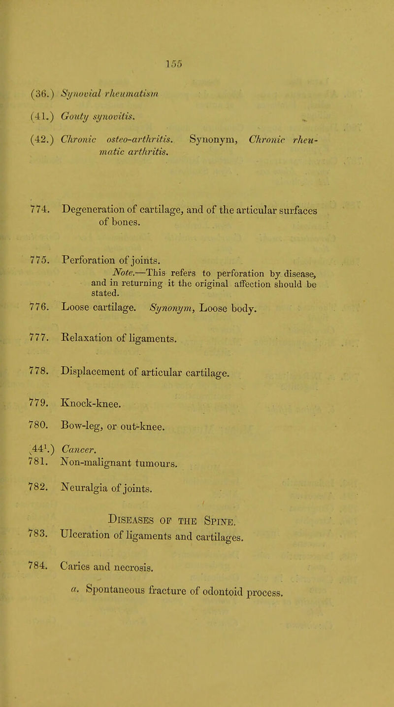 (36.) S^/noüial rheumatism (4L) Gouty synovitis. (42.) Chronic osteo-arthritis. Synonym, Chronic rheu- matic arthritis. 774. Degeneration of cartilage, and of the articular surfaces of bones. 775. Perforation of joints. Note.—This refers to perforation by disease, and in returning it the original atFection should be stated. 776. Loose cartilage. Synonym, Loose body. 777. Relaxation of ligaments. 778. Displacement of articular cartilage. 779. Knock-knee. 780. Bow-legj or out-knee. ^44^) Cancer. 781. Non-malignant tumours. 782. Neuralgia of joints. Diseases of the Spine. 783. Ulceration of ligaments and cartilages. 784. Caries and necrosis. a. Spontaneous fracture of odontoid process.