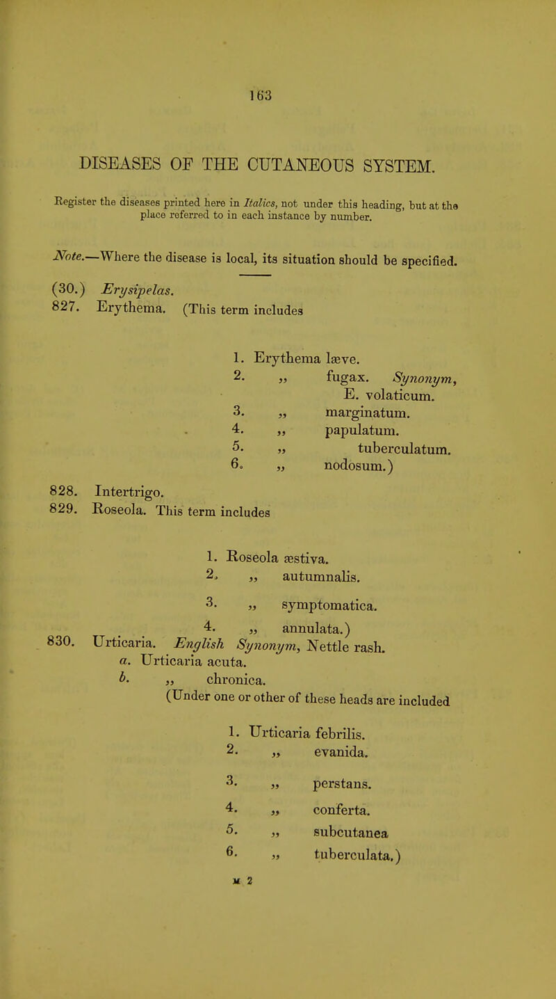 DISEASES OF THE CUTANEOUS SYSTEM. Register the diseases printed here in Italics, not under this heading, but at the place referred to in each instance by number. Note.—Wheve the disease is local, its situation should be specified. (30.) Erysipelas. 827. Erythema. (This term includes 1. Erythema Ijeve. 2. fugax. Synonym, E. volaticum. margmatum. 4. papulatum. tuberculatum, nodosum.) 828. Intertrigo. 829. Koseola. This term includes 1. Roseola œstiva. 2. „ autumnalis. 3. „ symptomatica. annulata.) 830. Urticaria. English Synonym, Nettle rash, a. Urticaria acuta. 35 chronica. (Under one or other of these heads are included 1. Urticaria febrilis. 2. „ evanida. 3. „ perstans. 4. „ conferta. 5. „ subcutanea 6. „ tuberculata.) H 2