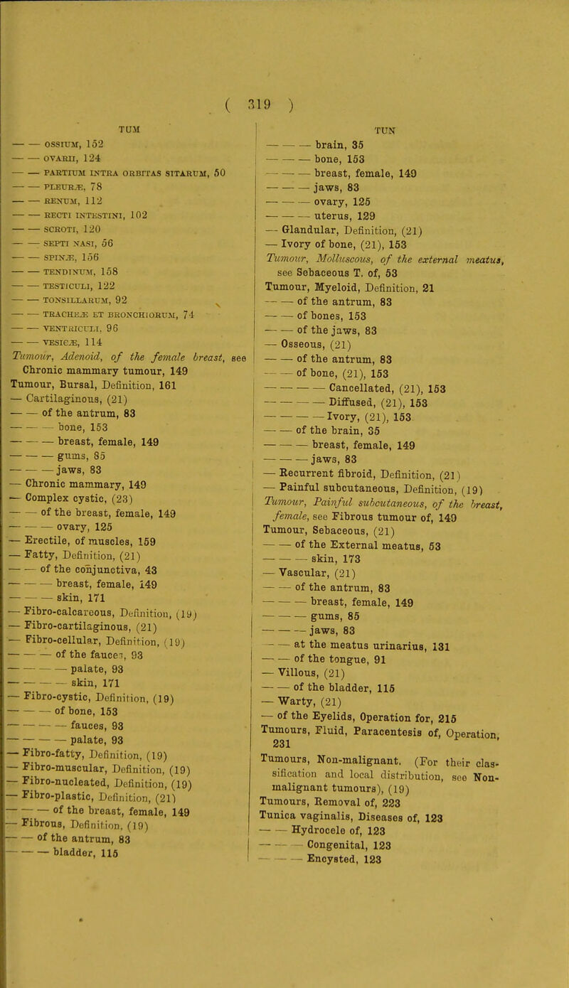 TUM ossiuM, 152 OVARII, 1 24 PARTIUM INTRA ORBriAS SITARÜM, 50 PLEUR.^;, 78 RENUM, 112 RECTI INTESTINI, 102 SCROTI, 120 SEPTI NASI, 56 SPiNûî, 156 TENDiNxrar, 158 TESTICITLI, 122 TONSIILARUM, 92 ^ TRACHJüE ET BRONCHIOHUM, 71 VEîîTRICn-l, 96 TESiejE, 114 Tumour, Adenoid, of the female breast, Chronic mammary tumour, 149 Tumour, Bursal, Definition, 161 — Cartilaginous, (21) of tlie antrum, 83 bone,153 breast, female, 149 gums, 85 jaws, 83 — Chronic mammary, 149 — Complex cystic, (23) of the breast, female, 149 — ovary, 125 — Erectile, of muscles, 159 — Fatty, Definition, (21) of the conjunctiva, 43 — breast, female, 149 skin, 171 — Fibro-calcareous, Definition, (ly; — Fibro-cartilaginous, (21) — Fibro-cellular, Definition, (19) of the fauccT, 93 palate, 93 skin, 171 ~ Fibro-cystic, Definition, (19) of bone, 153 fauces, 93 palate, 93 Fibro-fatty, Definition, (19) Fibro-muscular, Definition, (19) Fibro-nucleated, Definition, (19) Fibro-plastic, Definition, (21) of the breast, female, 149 Fibrous, Definition. (19) — of the antrum, 83 bladder, 116 I TUM brain, 35 ■ — bone, 153 breast, female, 149 jaws, 83 ovary, 125 uterus, 129 — Glandular, Definition, (21) — Ivory of bone, (21), 153 Tumour, Molluscous, of the external meatus, see Sebaceous T. of, 53 Tumour, Myeloid, Definition, 21 of the antrum, 83 of bones, 153 of the jaws, 83 I — Osseous, (21) I of the antrum, 83 of bone, (21), 153 I Cancellated, (21), 153 i Diffused, (21), 153 Ivory, (21), 153 of the brain, 35 ; breast, female, 149 I jaws, 83 I — Eecurrent fibroid, Definition, (21) ' — Painful subcutaneous, Definition, (19) I Tumour, Painful subcutaneous, of the breast, I female, see Fibrous tumour of, 149 j Tumour, Sebaceous, (21) I of the External meatus, 63 skin, 173 — Vascular, (21) of the antrum, 83 — breast, female, 149 gums, 85 jaws, 83 — — at the meatus urinarius, 131 of the tongue, 91 — Villous, (21) of the bladder, 115 — Warty, (21) — of the Eyelids, Operation for, 215 Tumours, Fluid, Paracentesis of, Operation 231 Tumours, Non-malignant. (For their clas- sification and local distribution, see Non- malignant tumours), (19) Tumours, Removal of, 223 Tunica vaginalis. Diseases of, 123 Hydrocele of, 123 Congenital, 123 Encysted, 123
