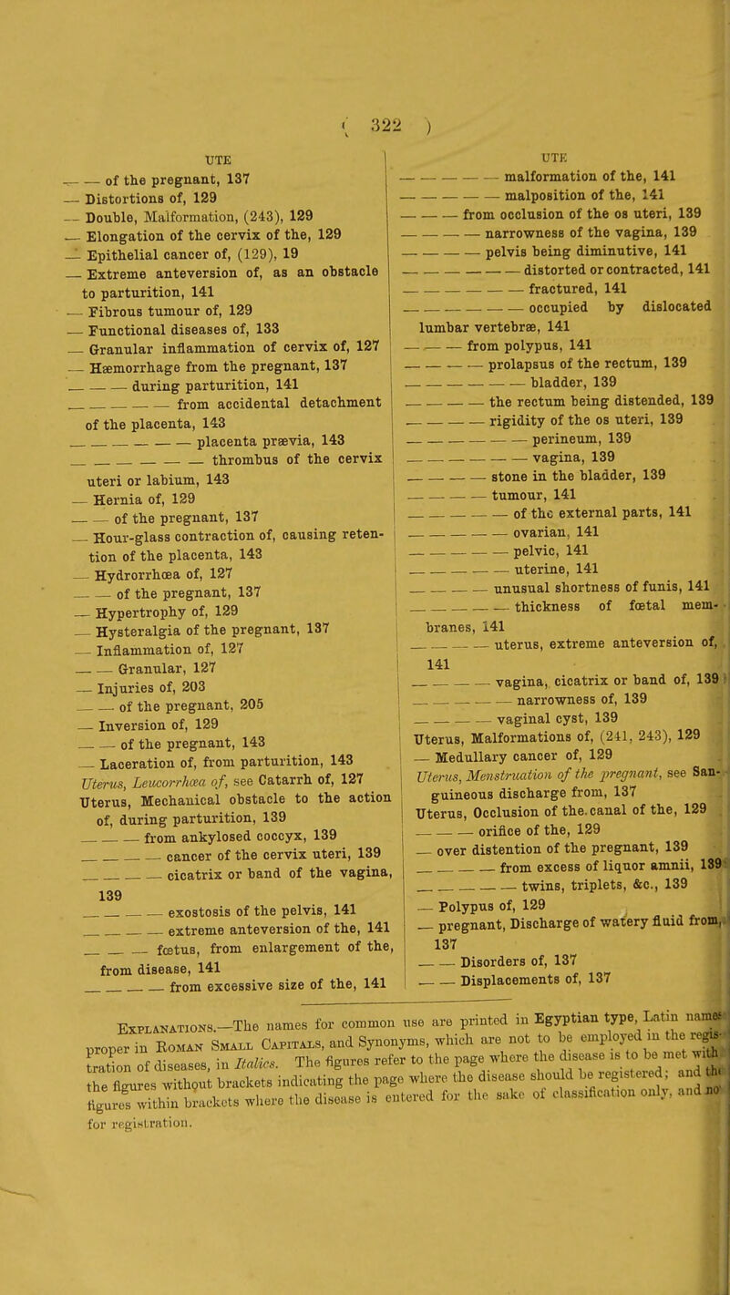 UTE of the pregnant, 137 — Distortions of, 129 ~ Double, Maiformation, (243), 129 — Elongation of the cervix of the, 129 — Epithelial cancer of, (129), 19 Extreme anteversion of, as an obstacle to parturition, 141 •— Fibrous tumour of, 129 — Functional diseases of, 133 Granular inflammation of cervix of, 127 Hœmorrhage from the pregnant, 137 during parturition, 141 from accidental detachment of the placenta, 143 placenta praevia, 143 thrombus of the cervix uteri or labium, 143 — Hernia of, 129 of the pregnant, 137 Hour-glass contraction of, causing reten- tion of the placenta, 143 — Hydrorrhœa of, 127 of the pregnant, 137 — Hypertrophy of, 129 — Hysteralgia of the pregnant, 137 ■— Inflammation of, 127 Granular, 127 — Injuries of, 203 of the pregnant, 205 — Inversion of, 129 of the pregnant, 143 — Laceration of, from parturition, 143 Uterus, Leucorrhœa of, see Catarrh of, 127 Uterus, Mechanical obstacle to the action of, during parturition, 139 from ankylosed coccyx, 139 cancer of the cervix uteri, 139 cicatrix or band of the vagina, 139 exostosis of the pelvis, 141 extreme anteversion of the, 141 fœtus, from enlargement of the, from disease, 141 from excessive size of the, 141 UTE malformation of the, 141 malposition of the, 141 from occlusion of the os uteri, 139 narrowness of the vagina, 139 pelvis being diminutive, 141 distorted or contracted, 141 fractured, 141 occupied by dislocated lumbar vertebrae, 141 from polypus, 141 prolapsus of the rectum, 139 — bladder, 139 the rectum being distended, 139 rigidity of the os uteri, 139 perineum, 139 vagina, 139 stone in the bladder, 139 tumour, 141 of the external parts, 141 ovarian, 141 pelvic, 141 uterine, 141 unusual shortness of funis, 141 — thickness of foetal mem- branes, 141 . uterus, extreme anteversion of, 141 vagina, cicatrix or band of, 139 narrowness of, 139 vaginal cyst, 139 Uterus, Malformations of, (241, 243), 129 — Medullary cancer of, 129 Uterm, Menstruation of the pregnant, see San- guineous discharge from, 137 Uterus, Occlusion of the.canal of the, 129 orifice of the, 129 — over distention of the pregnant, 139 from excess of liquor amnii, 18^ twins, triplets, &c., 139 — Polypus of, 129 — pregnant. Discharge of waiery fluid fromjl 137 Disorders of, 137 . Displacements of, 137 ExPLANATiOKS.-The names for common use are printed in Egyptian type Latm nara^ properTn Eomax Sma.. Capitals, and Synonyms, which are not to be employed m the reg.- Son of cSseases, in Italics. The figures refer to the page where the disease is to be met w.th he In s withou brackets indicating the pago where the disease should be registered ; and ^ ligufof'thin brackets where the disease is entered for the sake of clasafieat.on only, and no