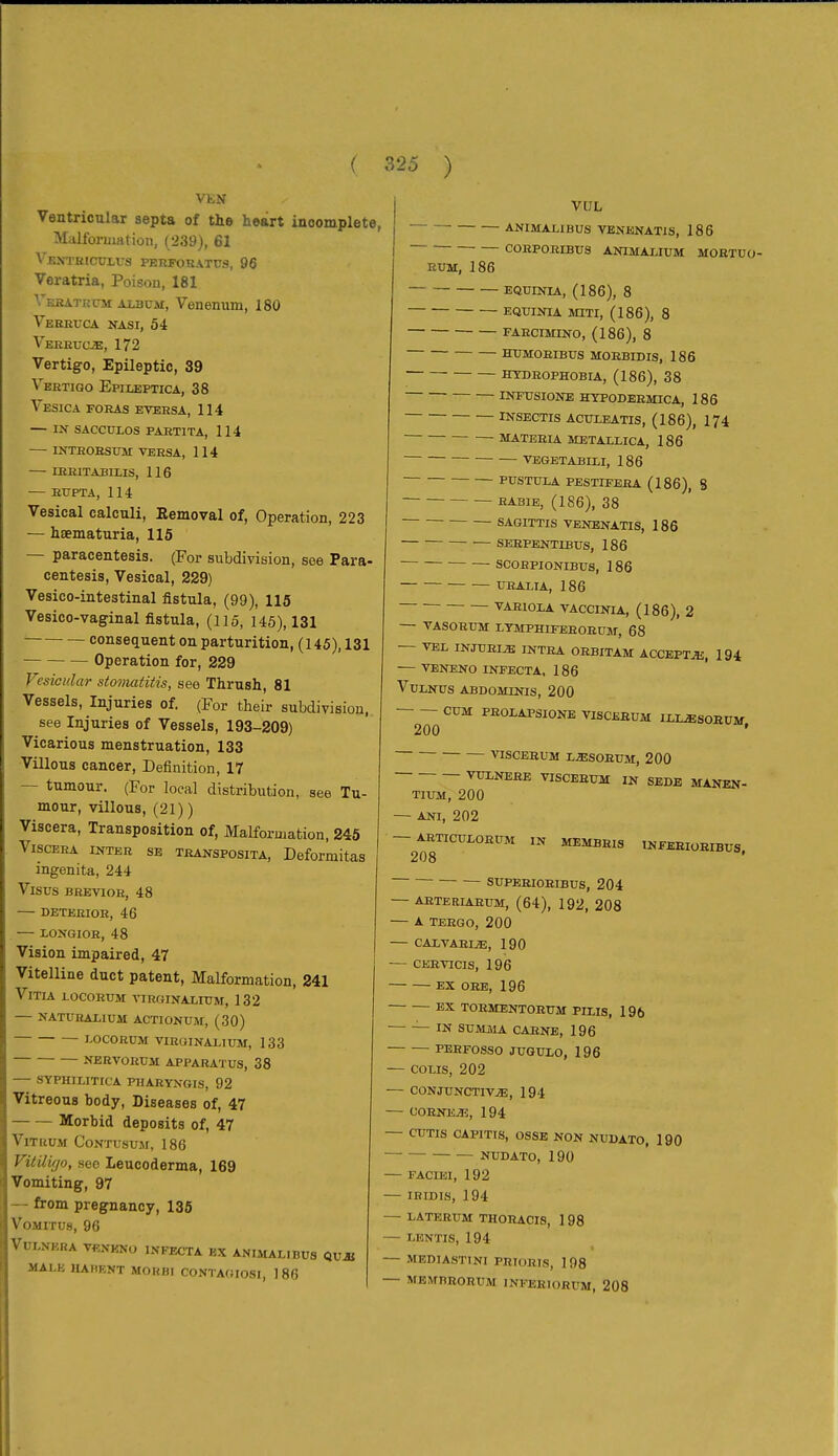 VEN Ventricular septa of the heart incomplete, Malforiimtion, (239), 61 ^'ENTHlCUL^•S PERFOBATUS, 96 Veratria, Poison, 181 VRKATia-M Aujüsi, Venenum, 180 Veeetjca nasi, 54 Vereucjs, 172 Vertigo, Epileptic, 39 Vertigo Epiueptica, 38 Vesica foras eversa, 114 — IN SACCULOS PARTITA, 114 INTHOESUM VERSA, 114 lEEITABILIS, 116 — RXJPTA, 114 Vesical calculi, Eemoval of, Operation, 223 — hsematuria, 115 — paracentesis. (For subdivision, see Para- centesis, Vesical, 229) Vesico-intestinal fistula, (99), 115 Vesico-vaginal fistula, (115, 145), 131 ' consequent on parturition, ( 145), 131 Operation for, 229 Vesicular stomatitis, see Thrush, 81 Vessels, Injuries of. (For their subdivision, see Injuries of Vessels, 193-209) Vicarious menstruation, 133 Villous cancer, Definition, 17 — tumour. (For local distribution, see Tu- mour, villous, (21) ) Viscera, Transposition of, Malformation, 245 Viscera inter sb transposita, Deformitas ingenita, 244 Visus BEEVIOR, 48 DETEEIOR, 46 LONGIOR, 48 Vision impaired, 47 Vitelline duct patent, Malformation, 241 VlTIA lOCORUM VIRGINALITJM, 132 NATURALIUM ACTIONUM, (30) I-0C0RÜM VIROINALIUM, 133 NERVORUM APPARATUS, 38 SYPHILITICA PHARYXGIS, 92 Vitreous body. Diseases of, 47 Morbid deposits of, 47 ViTiiUM CoNTusujr, 186 Vitiligo, see Leucoderma, 169 Vomiting, 97 — from pregnancy, 135 VOMITUS, 96 VULNKRA VfiXKNO INFECTA KX ANIMALIBU8 QUJt MALE ILAHENT MOHBI CONTA(JIOSI, 186 VUL ANIMALIBUS VENENATIS, 186 CORPORIBUS ANIMALIUM MOETUO- EUM, 186 EQUINIA, (186), 8 EQUINIA MITI, (186), 8 FARCIMINO, (186), 8 HUMOEIBUS MORBIDIS, 186 HYDROPHOBLA, (186), 38 INFUSIONE HYPODBEMICA, 186 INSECTIS ACUXEATIS, (186), 174 MATEELA METALLICA, 186 VEGETABILI, 186 PUSTULA PESTIFEEA (186), 8 HABIB, (186), 38 SAGITTIS VENENATIS, 186 SEHPENTIBUS, 186 SCORPIONIBUS, 186 URALIA, 186 VAEIOXA VACCINLA, (186), 2 — VASORUM LYMPHIFEEOEUM, 68 — VEL INJUEIiB INTEA OEBITAM ACCEPTS, 194 veneno infecta, 186 Vulnus abdominis, 200 cum peolapsione VISCEEUM ILI^SORUM 200 ' VISCEEUM LJESORUM, 200 VUXNERE VISCEEUM IN SEDE MANEN- TIUM, 200 — ANI, 202 AETICULOEUM 208 SUPEEIOBIBUS, 204 — ARTERIARUM, (64), 192, 208 A TERGO, 200 CALVAELE, 190 CEEVICIS, 196 EX ORE, 196 EX TORMENTORUM PUIS, 196 —IN SUMilA CARNE, 196 PERFOSSO JUGULO, 196 — COLIS, 202 CONJUNCTIVAE, 194 CORNEiH, 194 — CUTIS CAPITIS, OSSE NON NUDATO, 190 NUDATO, 190 FACIEI, 192 IRIDIS, 194 — LATERUM THORACIS, 1 98 LENTIS, 194 MEDIASTINI PRIORIS, 198 MBMBEORUM INFEEIORUM, 208 MEMBEIS INFEBIüEIBüS,