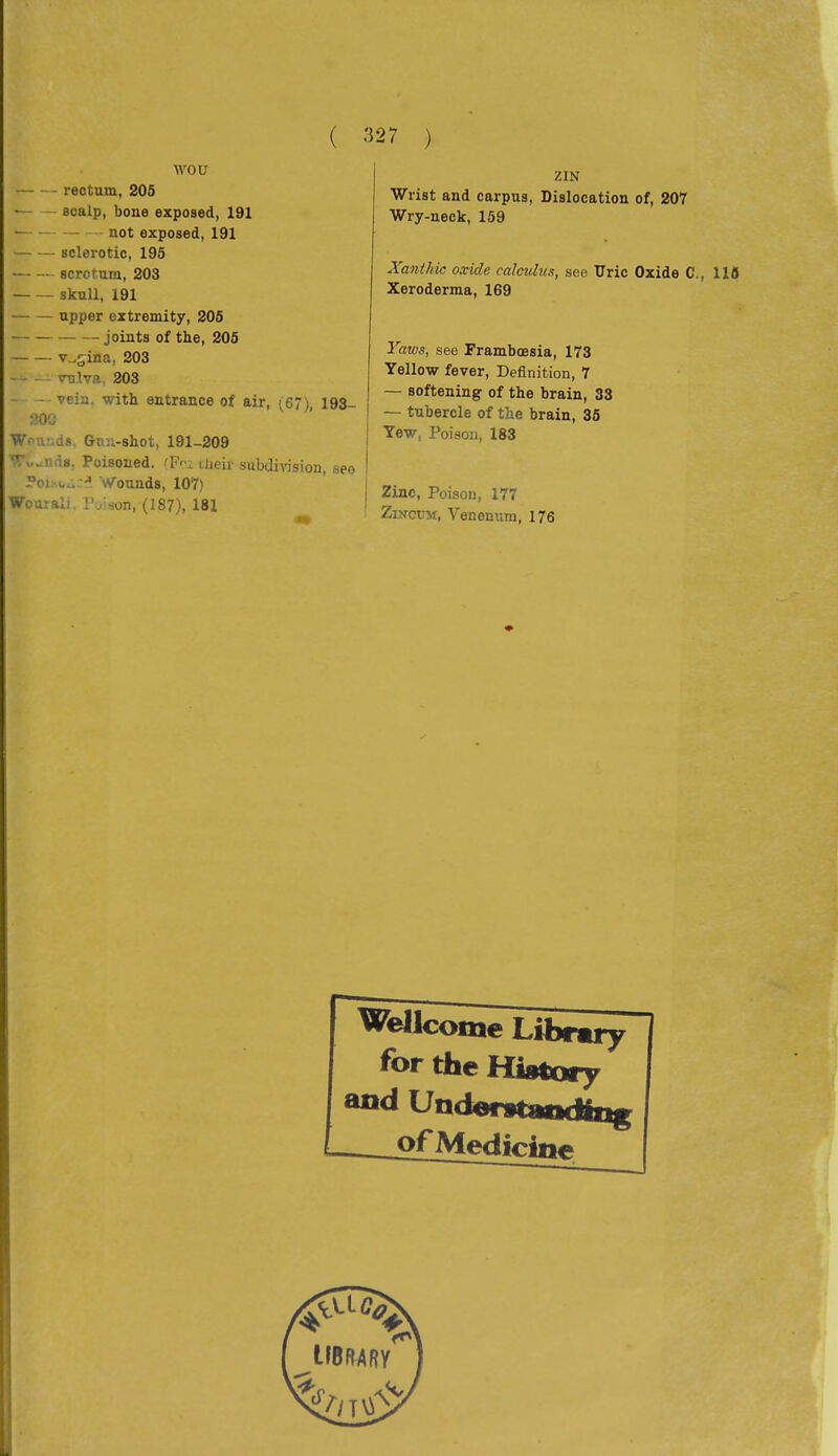 ■\vou rectum, 205 — - scalp, bone exposed, 191 not exposed, 191 sclerotic, 195 scrotum, 203 skull, 191 upper extremity, 205 joints of the, 205 v,.siiia, 203 vTjlva, 203 vein, with entrance of air, (67) 193- 20Ü W.-^u .ds. Gnu-shot, 191-209 Tv.ii,Ì8, Poisoned. .'F-; ilieir subdivision, see PoisuAci Wounds, 107) Wourali I'vison, (187), 181 mir. ZIN Wrist and carpus, Dislocation of, 207 Wry-neck, 159 Xanthic oxide calculus, see Uric Oxide C, 118 Xeroderma, 169 Yaws, see Framboesia, 173 Yellow fever, Definition, 7 — softening of the brain, 33 — tubercle of the brain, 35 Yew, Poison, 183 Zinc, Poison, 177 ZmovM, Venenum, 176 Wellcome Libruy for the History --^JöfMedicine