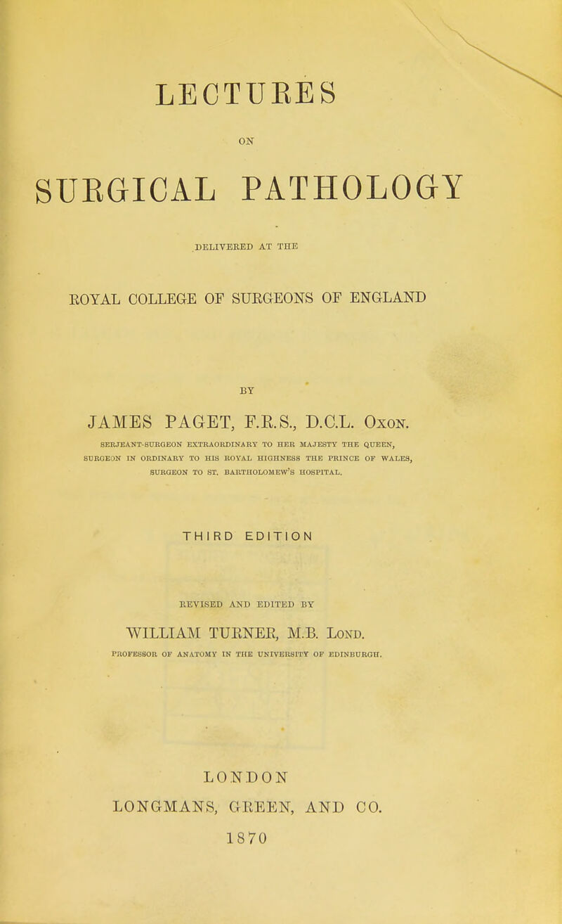 ON SUEGICAL PATHOLOaY .DELIVERED AT THE ROYAL COLLEGE OF SURGEONS OF ENGLAND BY JAMES PAGET, RE.S., D.C.L. Oxon. SERJEANT-SUEGEON EXTR40RDINA RY TO HER MAJESTY THE QUEEN, SUROEON IN ORDINARY TO HIS BOYAL HIOHNESS THE PRINCE OF WALES, StrRQEON TO ST. BARTHOLOMEW'S HOSPITAL. THIRD EDITION REVISED AND EDITED BY WILLIAM TURNER, M.B. Lond. PROFESSOR OF ANATOMY IN THE UNIVERSITY OF EDINBURGH. LONDON LONGMANS, GREEN, 1870 AND CO.