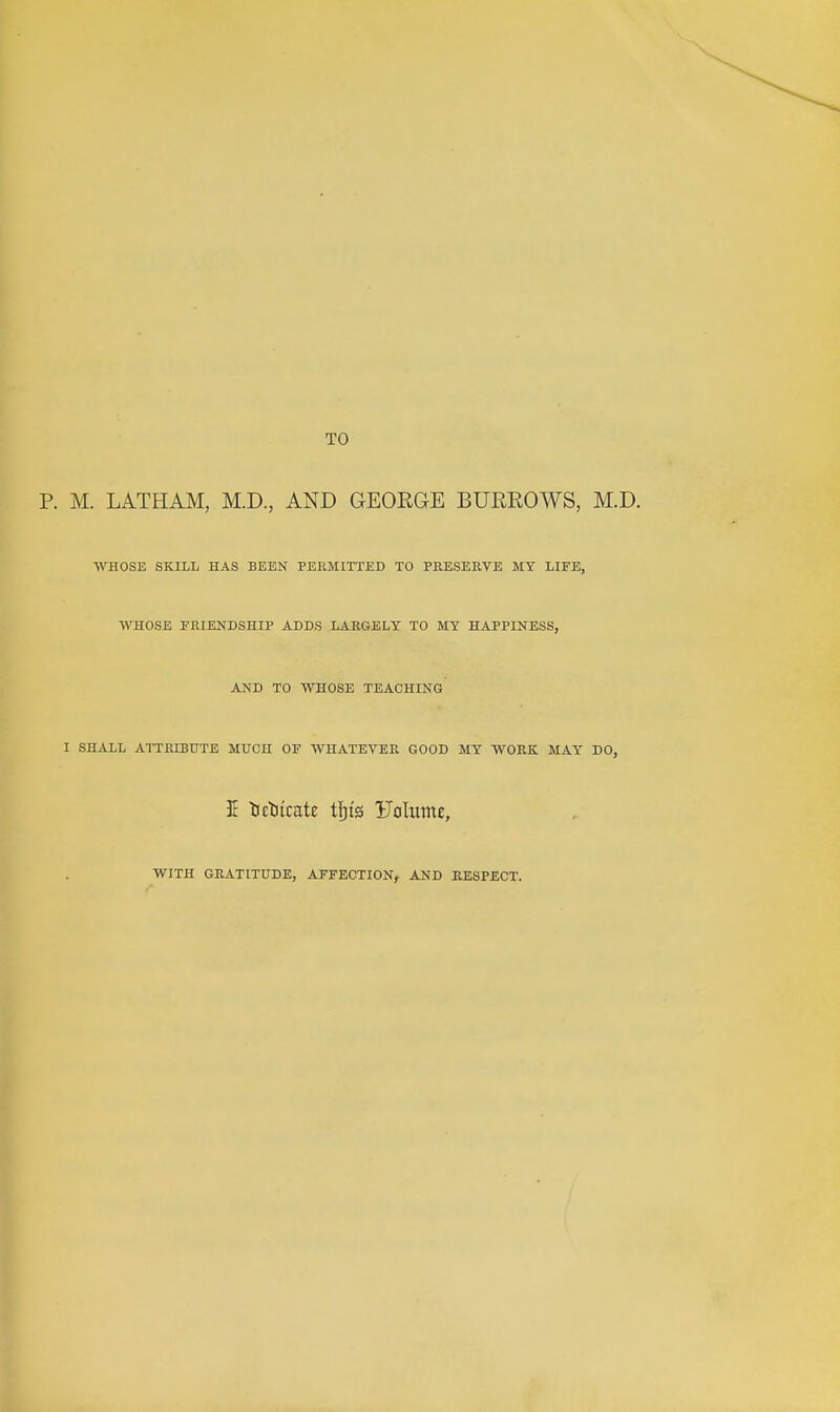 TO M. LATHAM, M.D., AND GEOEGE BUEROWS, M.D. WHOSE SKILL HAS BEEN PERMITTED TO PRESERVE MY LIFE, WHOSE FRIENDSHIP ADDS LARGELY TO MY HAPPINESS, AJ^D TO WHOSE TEACHING I SHALL ATTRIBUTE MUCH OF WHATEVER GOOD MY WORK MAY DO, 1 tctiicate tfjis Foliime, WITH GRATITUDE, AFFECTION^ AND RESPECT.