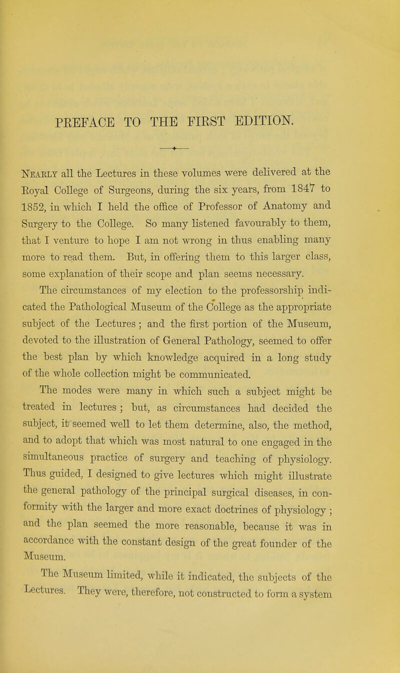 Nearly aU the Lectures in these volumes were delivered at the Eoyal College of Surgeons, during the six years, from 1847 to 1852, in which I held the office of Professor of Anatomy and Surgery to the College. So many listened favourably to them, that I venture to hope I am not wrong in thus enabling many more to read them. But, in offering them to this larger class, some explanation of their scope and plan seems necessary. The circumstances of my election to the professorship indi- cated the Pathological Museum of the College as the appropriate subject of the Lectures; and the first portion of the Museum, devoted to the illustration of General Pathology, seemed to offer the best plan by which knowledge acquired in a long study of the whole collection might be communicated. The modes were many in which such a subject might be treated in lectures ; but, as circumstances had decided the subject, it seemed well to let them determine, also, the method, and to adopt that which was most natural to one engaged in the simultaneous practice of surgery and teaching of physiology. Thus guided, I designed to give lectures which might illustrate the general pathology of the principal surgical diseases, in con- formity with the larger and more exact doctrines of physiology ; and the plan seemed the more reasonable, because it was in accordance with the constant design of the great founder of the Museum. The Museum Limited, while it indicated, the subjects of the Lectures. They were, therefore, not constnicted to fonn a system