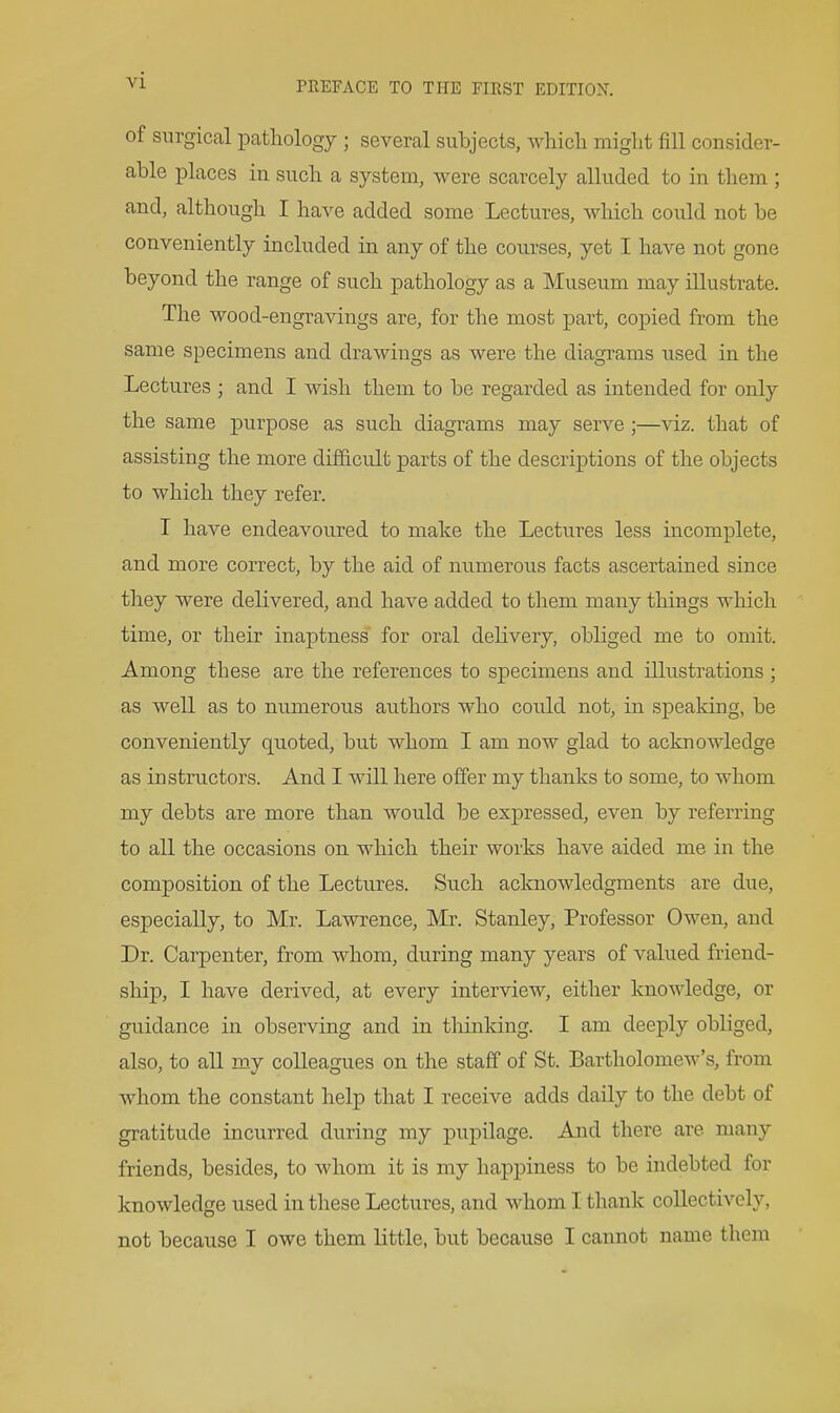 of surgical patliology ; several subjects, which miglit fill consider- able places in such a system, were scarcely alluded to in them ; and, although I have added some Lectures, which could not be conveniently included in any of the courses, yet I have not gone beyond the range of such pathology as a Museum may illustrate. The wood-engravings are, for the most part, copied from the same specimens and drawings as were the diagrams used in the Lectures ; and I wish them to be regarded as intended for only the same purpose as such diagrams may serve ;—viz. that of assisting the more difficult parts of the descriptions of the objects to which they refer. I have endeavoured to make the Lectures less incomplete, and more correct, by the aid of numerous facts ascertained since they were delivered, and have added to them many things which time, or their inaptness for oral delivery, obliged me to omit. Among these are the references to specimens and illustrations ; as well as to numerous authors who could not, in speaking, be conveniently quoted, but whom I am now glad to acknowledge as instructors. And I will here offer my thanks to some, to whom my debts are more than would be expressed, even by referring to all the occasions on which their works have aided me in the composition of the Lectures. Such acknowledgments are due, especially, to Mr. Lawrence, Mr. Stanley, Professor Owen, and Dr. Carpenter, from whom, during many years of valued friend- ship, I have derived, at every interview, either knowledge, or guidance in observing and in tliinking. I am deeply obliged, also, to all my colleagues on the staff of St. Bartholomew's, from whom the constant help that I receive adds daily to the debt of gratitude incurred during my pupilage. And there are many friends, besides, to whom it is my happiness to be indebted for knowledge used in these Lectures, and whom I thank collectively, not because I owe them little, but because I cannot name them