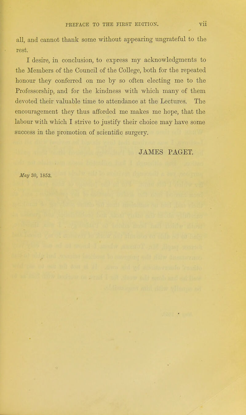all, and cannot thank some without appearing ungrateful to the rest. I desire, in conclusion, to express my acknowledgments to the Memhers of the Council of the College, both for the repeated honour they conferred on me by so often electing me to the Professorship, and for the Idndness with which many of them devoted their valuable time to attendance at the Lectures. The encouragement they thus afforded me makes me hope, that the labour with which I strive to justify their choice may have some success in the promotion of scientific surgery. JAMES PAGET.