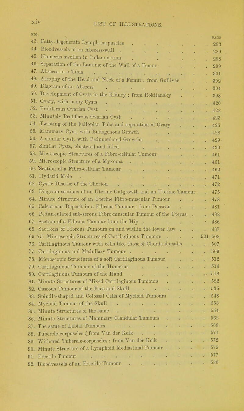 FIG. PAGE 43. Fatty-degenerate Lymph-corpuscles 283 44. Bloodvessels of an Abscess-wall 289 45. Humerus swollen in Inflammation 298 46. Seimration of the Laminae of the Wall of a Femur . . . .299 47. Abscess in a Tibia 301 48. Atroijhy of the Head and Neck of a Femur : from Gulliver . . 302 49. Diagram of an Abscess 304 50. Development of Cysts in the Kidney : from Eokitanslcy . . .398 51. Ovary, with many Cysts 420 52. Proliferous Ovarian Cyst 422 53. Minutely Proliferous Ovarian Cyst 423 54. Twisting of the Fallopian Tube and separation of Ovary . . . 426 55. Mammary Cyst, with Endogenous Growth 428 56. A similar Cyst, with Pedimculated Growths 429 57. Similar Cysts, clustered and filled 430 58. Microscopic Structures of a Fibro-cellular Tumour .... 461 59. Microscopic Structure of a Myxoma 461 60. Section of a Fibro-ceUular Tumour 462 61. Hydatid Mole 471 62. Cystic Disease of the Chorion 472 63. Diagram sections of an Uterine Outgrowth and an Uterine Tumour . 475 64. Minute Structui-e of an Uterine Fibro-muscular Tumom- , . . 478 60. Calcareous Deposit in a Fibrous Tumour : from Dusseau . . . 481 66. Pedunculated sub-seroiis Fibro-muscular Tumom-of the Uterus . . 482 67. Section of a Fibrous Tumour from the Hip • 486 68. Sections of Fibrous Tumours on and within the lower Jaw . . . 487 69-75. Microscopic Structures of Cartilaginous Tumours . . . 501-503 76. Cartilaginous Tumour -with cells like those of Chorda dorsalis . . 507 77. Cartilaginous and Medullaiy Tumour 609 78. Microscopic Structures of a soft Cartilaginous Tumour . . . 512 79. Cartilaginous Tumour of the Humerus 514 80. Cartilaginous Tumours of the Pland 518 81. Minute Structures of Mixed Cartilaginous Tumours .... 522 82. Osseous Tumour of the Face and Skull 535 83. Spindle-shaped and Colossal Cells of Myeloid Tumoiu's . . . 548 84. Myeloid Tumour of the Skull 553 85. Minute Structures of the same 554 86. Minute Structures of Mammary Glandular Tumours .... 562 87. The same of Labial Tumours 568 88. Tubercle-corpuscles :;_from Van der Kolk 571 89. Withered Tubercle-coi-puscles : from Van der Kolk . . . .572 90. Minute Structure of a Lymphoid Mediastinal Tumour .... 575 91. Erectile Tumour 5'/ 92. Bloodvessels of an Erectile Tumour 580