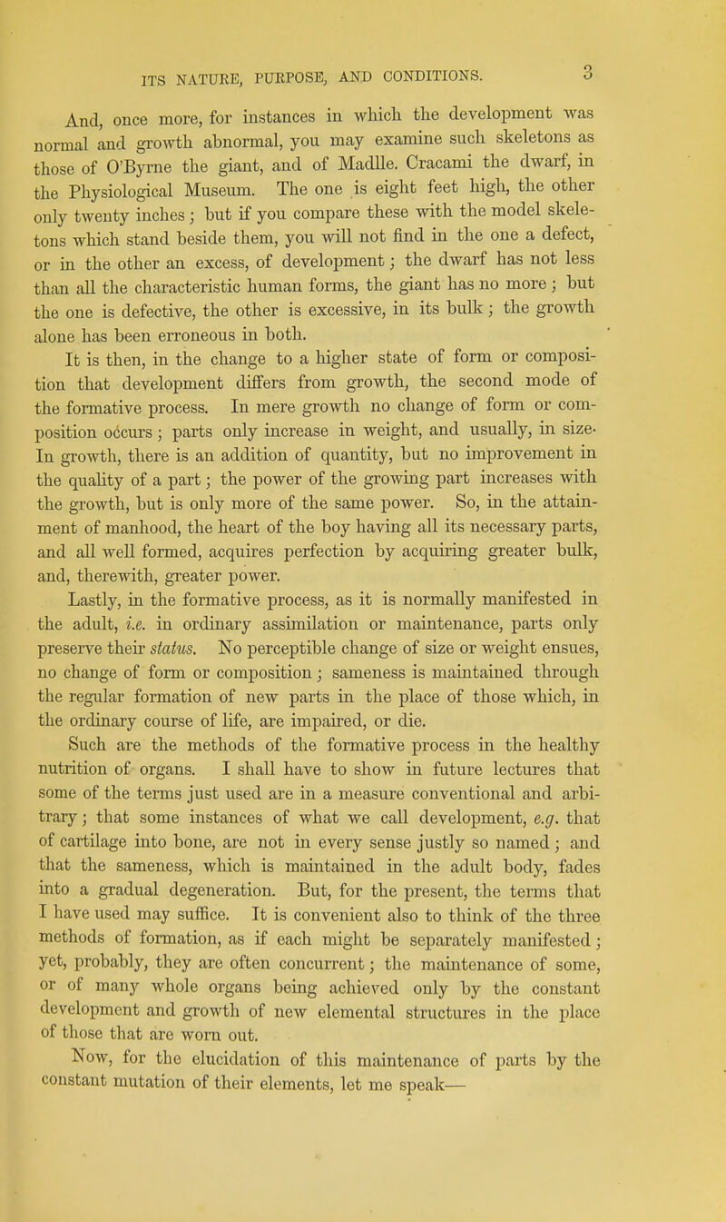 And, once more, for instances in whicli the development was normal and growth abnormal, you may examine such skeletons as those of O'Byrne the giant, and of Madlle. Cracami the dwarf, in the Physiological Museum. The one is eight feet high, the other only twenty inches ; but if you compare these with the model skele- tons which stand beside them, you will not find in the one a defect, or in the other an excess, of development; the dwarf has not less than all the characteristic human forms, the giant has no more; but the one is defective, the other is excessive, in its bulk; the growth alone has been erroneous in both. It is then, in the change to a higher state of form or composi- tion that development differs from growth, the second mode of the formative process. In mere growth no change of form or com- position occurs; parts only increase in weight, and usually, in size- In growth, there is an addition of quantity, but no improvement in the quality of a part; the power of the growing part increases with the growth, but is only more of the same power. So, in the attain- ment of manhood, the heart of the boy having all its necessary parts, and all well formed, acquires perfection by acquiring greater bulk, and, therewith, greater power. Lastly, in the formative process, as it is normally manifested in the adult, i.e. in ordinary assimilation or maintenance, parts only preserve their status. No perceptible change of size or weight ensues, no change of form or composition ; sameness is maintained through the regular formation of new parts in the place of those which, in the ordinary course of life, are impaired, or die. Such are the methods of the formative process in the healthy nutrition of organs. I shall have to show in future lectures that some of the terms just used are in a measure conventional and arbi- trary ; that some instances of what we call development, e.g. that of cartilage into bone, are not in every sense justly so named; and that the sameness, which is maintained in the adult body, fades into a gradual degeneration. But, for the present, the terms that I have used may suffice. It is convenient also to think of the three methods of formation, as if each might be separately manifested; yet, probably, they are often concurrent; the maintenance of some, or of many whole organs being achieved only by the constant development and growth of new elemental structures in the place of those that are worn out. Now, for the elucidation of this maintenance of parts by the constant mutation of their elements, let me speak—