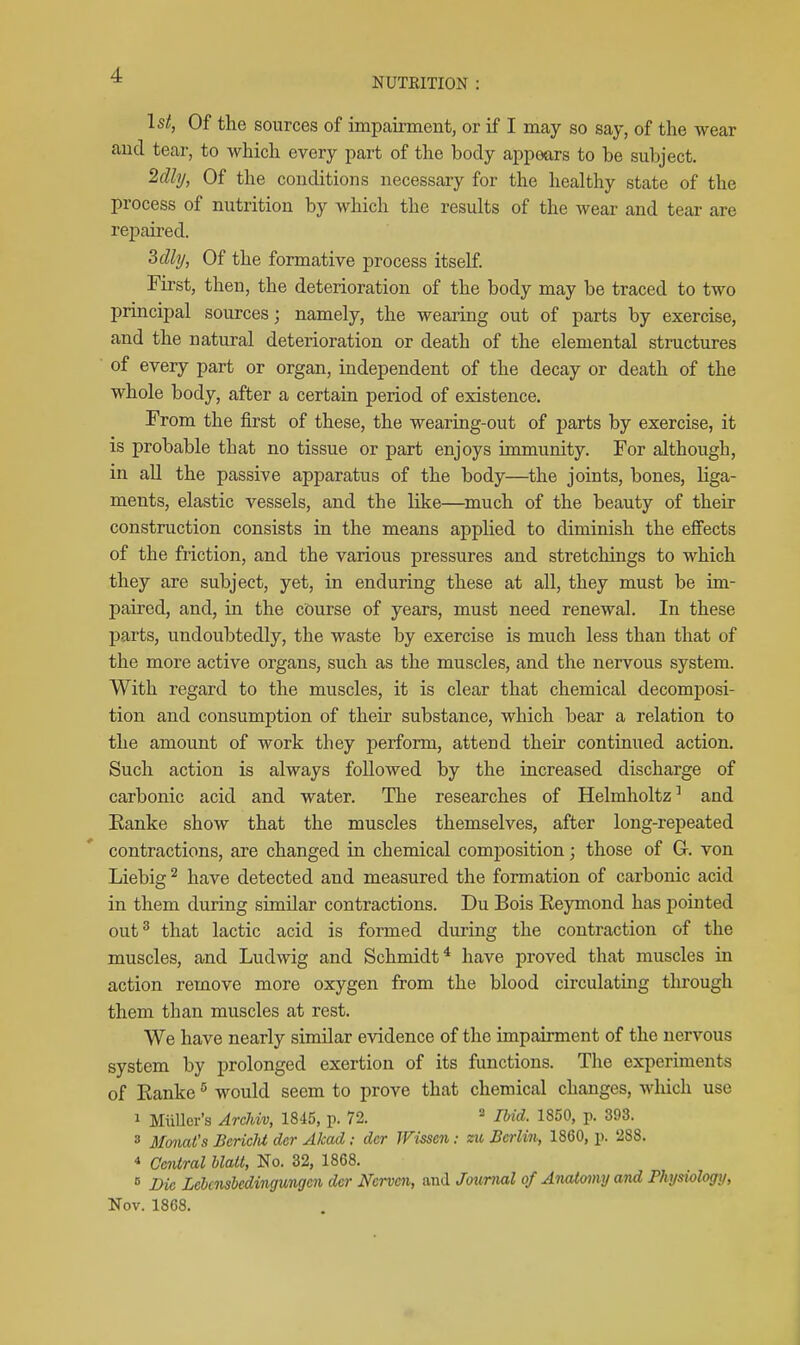 NUTRITION : 1st, Of the sources of impairment, or if I may so say, of the wear and tear, to which every part of the body appears to be subject. 2dly, Of the conditions necessary for the healthy state of the process of nutrition by which the results of the wear and tear are repaired. 3cUy, Of the formative process itself First, then, the deterioration of the body may be traced to two principal sources; namely, the wearing out of parts by exercise, and the natural deterioration or death of the elemental structures of every part or organ, independent of the decay or death of the whole body, after a certain period of existence. From the first of these, the wearing-out of parts by exercise, it is probable that no tissue or part enjoys immunity. For although, in aU the passive apparatus of the body—the joints, bones, Hga- ments, elastic vessels, and the like—^much of the beauty of their construction consists in the means applied to diminish the effects of the friction, and the various pressures and stretchings to which they are subject, yet, in enduring these at all, they must be im- paired, and, in the course of years, must need renewal. In these parts, undoubtedly, the waste by exercise is much less than that of the more active organs, such as the muscles, and the nervous system. With regard to the muscles, it is clear that chemical decomposi- tion and consumption of their substance, which bear a relation to the amount of work they perform, attend their continued action. Such action is always followed by the increased discharge of carbonic acid and water. The researches of Helmholtz^ and Eanke show that the muscles themselves, after long-repeated contractions, are changed in chemical composition; those of G. von Liebig ^ have detected and measured the formation of carbonic acid in them during similar contractions. Du Bois Reymond has pointed out^ that lactic acid is formed during the contraction of the muscles, and Ludwig and Schmidt^ have proved that muscles in action remove more oxygen from the blood circulating tlirough them than muscles at rest. We have nearly similar evidence of the impairment of the nervous system by prolonged exertion of its functions. The experiments of Ranke would seem to prove that chemical changes, which use 1 MiiUer's Archiv, 1845, p. 72.  IMd. 1850, p. 393. » MonaCs BcricU dcr Akad: dcr TFissen: m Berlin, 1860, p. 288. * Central hlalt, No. 32, 1868. ° Die Lebcnshedingungen dcr Ncrven, and Journal of AiuUomy and Physiology, Nov. 1868.