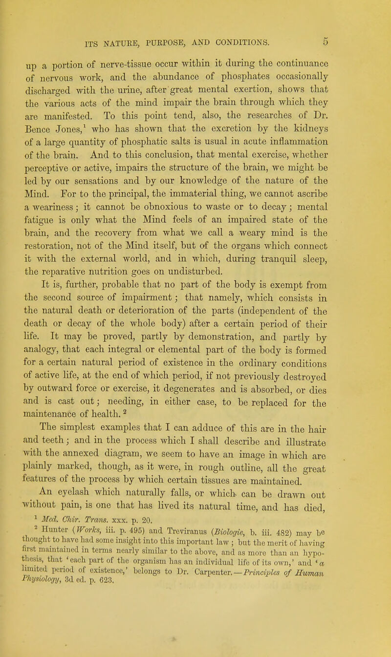 up a portion of nerve-tissue occur within it during the continuance of nervous work, and the abundance of phosphates occasionally- discharged with the urine, after great mental exertion, shows that the various acts of the mind impair the brain through which they are manifested. To this point tend, also, the researches of Dr. Bence Jones,' who has shown that the excretion by the kidneys of a large quantity of phosphatic salts is usual in acute inflammation of the brain. And to this conclusion, that mental exercise, whether perceptive or active, impairs the structure of the brain, we might be led by our sensations and by our knowledge of the nature of the Mind. For to the principal, the immaterial thing, we cannot ascribe a weariness; it cannot be obnoxious to waste or to decay; mental fatigue is only what the Mind feels of an impaired state of the brain, and the recovery from what we call a weary mind is the restoration, not of the Mind itself, but of the organs which connect it with the external world, and in which, during tranquil sleep, the reparative nutrition goes on undisturbed. It is, further, probable that no part of the body is exempt from the second source of impairment; that namely, which consists in the natural death or deterioration of the parts (independent of the death or decay of the whole body) after a certain period of their life. It may be proved, partly by demonstration, and partly by analogy, that each integral or elemental part of the body is formed for a certain natural period of existence in the ordinary conditions of active life, at the end of wliich period, if not previously destroyed by outward force or exercise, it degenerates and is absorbed, or dies and is cast out; needing, in either case, to be replaced for the maintenance of health. ^ The simplest examples that I can adduce of this are in the hair and teeth; and in the process wliich I shall describe and illustrate with the annexed diagram, we seem to have an image in which are plainly marked, though, as it were, in rough outline, all the great features of the process by which certain tissues are maintained. An eyelash which naturally falls, or which, can be drawn out without pain, is one that has lived its natural time, and has died, ^ Med. Cliir. Tram. xxx. p. 20. 2 Hunter (Works, iii. p. 495) and Treviranus {Biologie, h. iii. 482) may be thought to have had some insight into this important law ; but the merit of liaving first maintained in terms nearly similar to the above, and as more than an liypo- thesis, that 'each part of the organism has an individual life of its own,' and 'a limited period of existence,' belongs to Dr. Carpenter.—Prmc?;?;^cs of Human Physiology, 3d cd. p. 623.