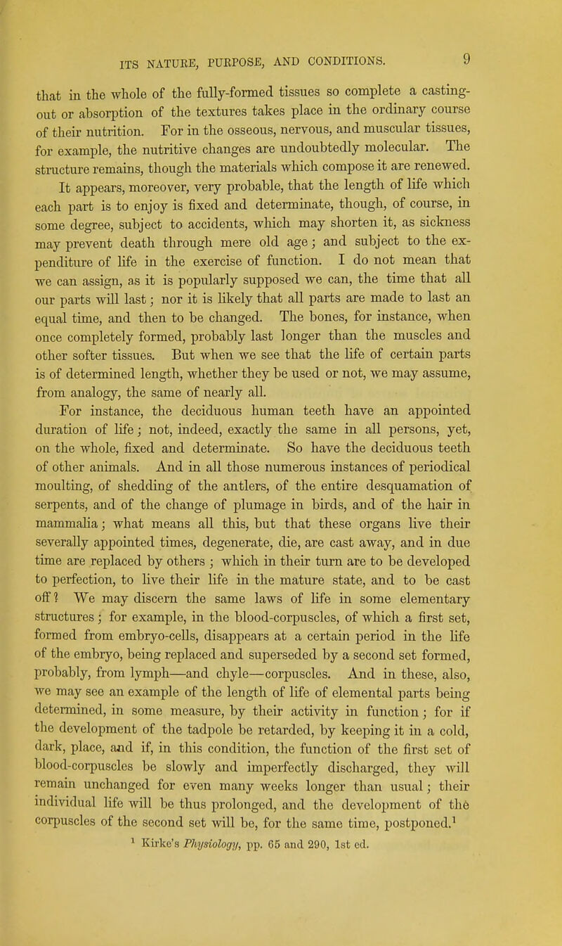 that in the whole of the fully-formed tissues so complete a casting- out or absorption of the textures takes place in the ordinary course of their nutrition. For in the osseous, nervous, and muscular tissues, for example, the nutritive changes are undoubtedly molecular. The structure remains, though the materials which compose it are renewed. It appears, moreover, very probable, that the length of life which each part is to enjoy is fixed and determinate, though, of course, in some degree, subject to accidents, which may shorten it, as siclaiess may prevent death through mere old age; and subject to the ex- penditure of life in the exercise of function. I do not mean that we can assign, a,s it is popularly supposed we can, the time that all our parts will last; nor it is Likely that all parts are made to last an equal time, and then to be changed. The bones, for instance, when once completely formed, probably last longer than the muscles and other softer tissues. But when we see that the life of certain parts is of determined length, whether they be used or not, we may assume, from analogy, the same of nearly all. For instance, the deciduous human teeth have an appointed duration of life; not, indeed, exactly the same in all persons, yet, on the whole, fixed and determinate. So have the deciduous teeth of other animals. And in all those numerous instances of periodical moulting, of shedding of the antlers, of the entire desquamation of serpents, and of the change of plumage in birds, and of the hair in mammalia; what means all this, but that these organs live their severally appointed times, degenerate, die, are cast away, and in due time are replaced by others ; which in their turn are to be developed to perfection, to live their life in the mature state, and to be cast off? We may discern the same laws of life in some elementary structures; for example, in the blood-corpuscles, of which a first set, formed from embryo-cells, disappears at a certain period in the life of the embryo, being replaced and superseded by a second set formed, probably, from lymph—and chyle—corpuscles. And in these, also, we may see an example of the length of life of elemental parts being determined, in some measure, by their activity in function; for if the development of the tadpole be retarded, by keeping it in a cold, dark, place, and if, in this condition, the function of the first set of blood-corpuscles be slowly and imperfectly discharged, they will remain unchanged for even many weeks longer than usual; their individual life will be thus prolonged, and the development of the corpuscles of the second set will be, for the same time, postponed.' ^ Kia-ke's Physiology, jip. 65 and 290, 1st ed.