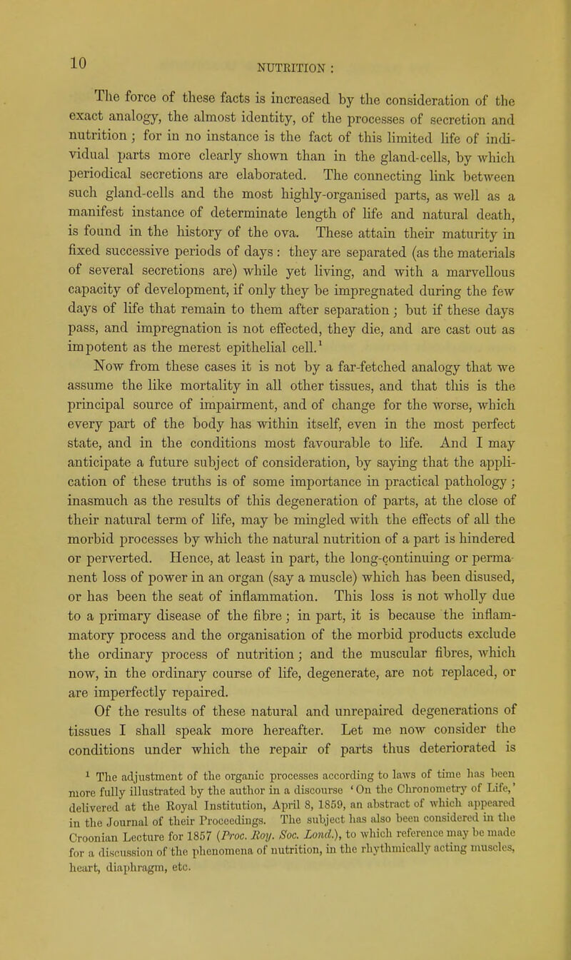 NUTRITION : The force of these facts is increased by the consideration of the exact analogy, the almost identity, of the processes of secretion and nutrition ; for in no instance is the fact of this limited life of indi- vidual parts more clearly shown than in the gland-cells, by which periodical secretions are elaborated. The connecting link between such gland-cells and the most highly-organised parts, as well as a manifest instance of determinate length of life and natural death, is found in the history of the ova. These attain their maturity in fixed successive periods of days : they are separated (as the materials of several secretions are) while yet living, and with a marvellous capacity of development, if only they be impregnated during the few days of life that remain to them after separation ; but if these days pass, and impregnation is not effected, they die, and are cast out as impotent as the merest epithelial cell.* Now from these cases it is not by a far-fetched analogy that we assume the like mortality in all other tissues, and that this is the principal source of impairment, and of change for the worse, which every part of the body has within itself, even in the most perfect state, and in the conditions most favourable to life. And I may anticipate a future subject of consideration, by saying that the appli- cation of these truths is of some importance in practical pathology; inasmuch as the results of this degeneration of parts, at the close of their natural term of life, may be mingled with the effects of all the morbid processes by which the natural nutrition of a part is hindered or perverted. Hence, at least in part, the long-continuing or perma- nent loss of power in an organ (say a muscle) which has been disused, or has been the seat of inflammation. This loss is not wholly due to a primary disease of the fibre; in part, it is because the inflam- matory process and the organisation of the morbid products exclude the ordinary process of nutrition; and the muscular fibres, which now, in the ordinary course of life, degenerate, are not replaced, or are imperfectly repaired. Of the results of these natural and unrepaired degenerations of tissues I shall speak more hereafter. Let me now consider the conditions under which the repair of parts thus deteriorated is ^ The adjustment of the organic processes according to laws of time lias heen more fully illustrated by the author in a discourse 'On the Chrononietry of Life,' delivered at the Koyal Institution, AprU 8, 1859, an abstract of which appeared in the Journal of their Proceedings. The subject has also been considered in the Croonian Lecture for 1857 {Proc. Roy. Soc. LoncL), to which reference may be made for a discussion of the phenomena of nutrition, in the rhythmically acting muscles, heart, diaphragm, etc.