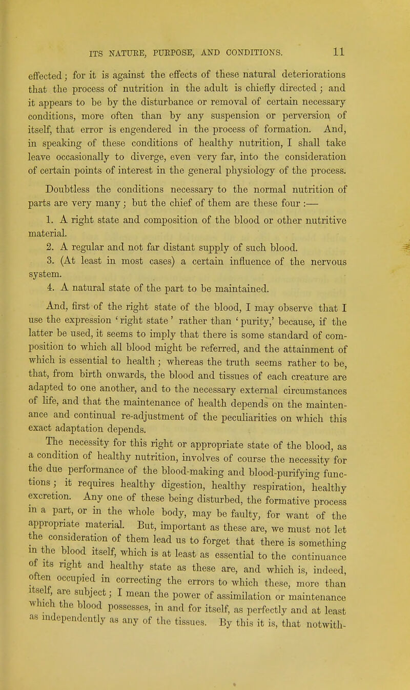 effected; for it is against the effects of these natural deteriorations that the process of nutrition in the adult is chiefly directed; and it appears to be by the disturbance or removal of certain necessary conditions, more often than by any suspension or perversion of itself, that error is engendered in the process of formation. And, in speaking of these conditions of healthy nutrition, I shall take leave occasionally to diverge, even very far, into the consideration of certain points of interest in the general physiology of the process. Doubtless the conditions necessary to the normal nutrition of parts are very many; but the chief of them are these four :— 1. A right state and composition of the blood or other nutritive material. 2. A regular and not far distant supply of such blood. 3. (At least in most cases) a certain influence of the nervous system. 4. A natural state of the part to be maintained. And, first of the right state of the blood, I may observe that I use the expression ' right state' rather than ' purity,' because, if the latter be used, it seems to imply that there is some standard of com- position to which all blood might be referred, and the attainment of which is essential to health; whereas the truth seems rather to be, that, from birth onwards, the blood and tissues of each creature are adapted to one another, and to the necessary external circumstances of Ufe, and that the maintenance of health depends on the mainten- ance and continual re-adjustment of the peculiarities on which this exact adaptation depends. The necessity for this right or appropriate state of the blood, as a condition of healthy nutrition, involves of course the necessity for the due performance of the blood-making and blood-purifying func- tions ; it requires healthy digestion, healthy respiration, healthy excretion. Any one of these being disturbed, the formative process m a part, or in the whole body, may be faulty, for want of the appropnate material. But, important as these are, we must not let the consideration of them lead us to forget that there is something m the blood Itself, which is at least as essential to the continuance ot Its nght and healthy state as these are, and which is, indeed, often occupied m correcting the errors to which these, more than Itself are subject; I mean the power of assimilation or maintenance Which the blood possesses, in and for itself, as perfectly and at least as independently as any of the tissues. By this it is, that notwith- ♦