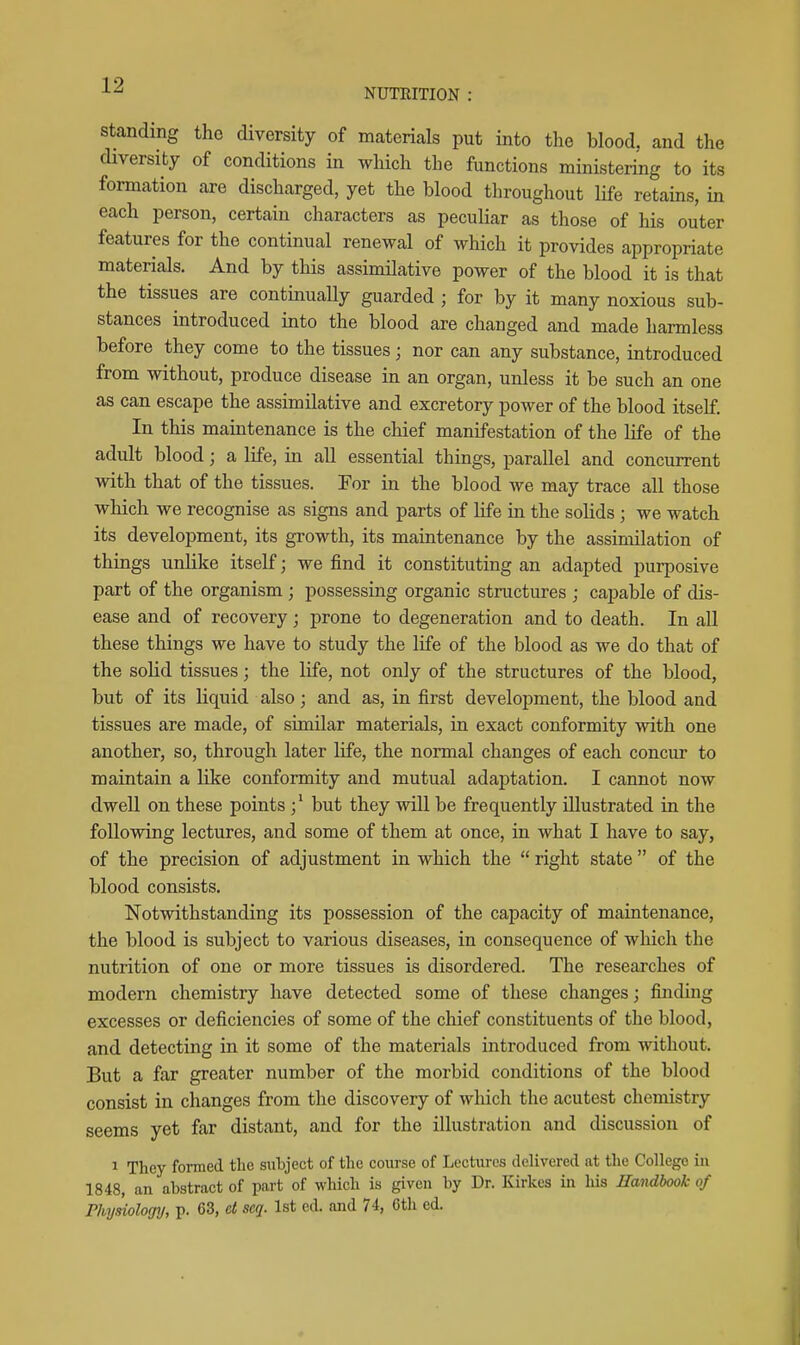 NUTRITION : Standing the diversity of materials put into the blood, and the cHversity of conditions in which the functions ministering to its formation are discharged, yet the blood throughout life retains, in each person, certain characters as peculiar as those of his outer features for the continual renewal of which it provides appropriate materials. And by this assimilative power of the blood it is that the tissues are continually guarded ; for by it many noxious sub- stances introduced into the blood are changed and made harmless before they come to the tissues; nor can any substance, introduced from without, produce disease in an organ, unless it be such an one as can escape the assimilative and excretory power of the blood itself. In this mamtenance is the chief manifestation of the life of the adult blood; a life, in all essential things, parallel and concurrent with that of the tissues. For in the blood we may trace all those which we recognise as signs and parts of life in the solids ; we watch its development, its growth, its maintenance by the assimilation of things unlike itself; we find it constituting an adapted purposive part of the organism ; possessing organic structures ; capable of dis- ease and of recovery; prone to degeneration and to death. In all these things we have to study the life of the blood as we do that of the solid tissues; the life, not only of the structures of the blood, but of its liquid also; and as, in first development, the blood and tissues are made, of similar materials, in exact conformity with one another, so, through later life, the normal changes of each concur to maintain a like conformity and mutual adaptation. I cannot now dwell on these points but they will be frequently illustrated in the following lectures, and some of them at once, in what I have to say, of the precision of adjustment in which the  right state  of the blood consists. Notwithstanding its possession of the capacity of maintenance, the blood is subject to various diseases, in consequence of which the nutrition of one or more tissues is disordered. The researches of modern chemistry have detected some of these changes; finding excesses or deficiencies of some of the chief constituents of the blood, and detecting in it some of the materials introduced from without. But a far greater number of the morbid conditions of the blood consist in changes from the discovery of which the acutest chemistry seems yet far distant, and for the illustration and discussion of ^ They formed the subject of the course of Lectures delivered at the College in 1848, an abstract of part of which is given by Dr. Kirkes in his Handbook of Physiology, p. 63, et seq. 1st ed. and 74, 6th ed.