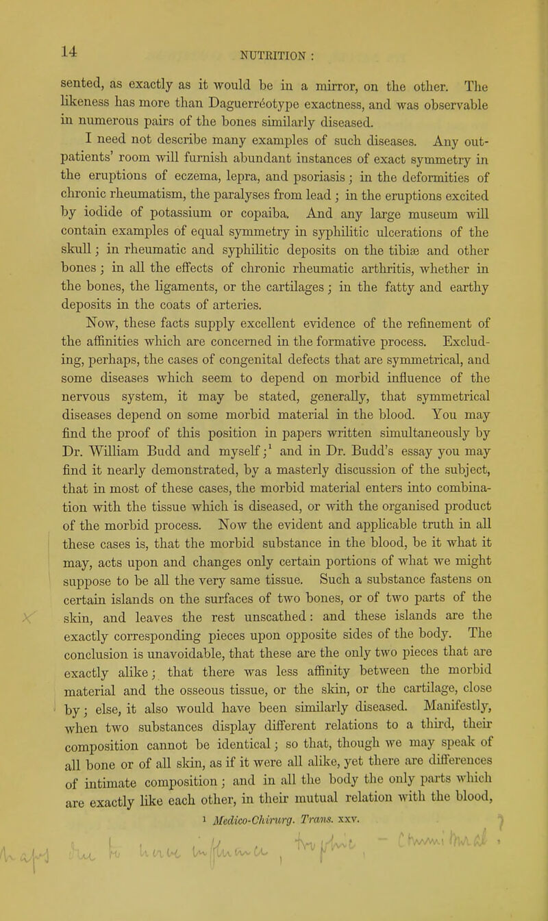 NUTRITION sented, as exactly as it would be in a mirror, on the other. Tlie likeness has more than Daguerreotype exactness, and was observable in numerous pairs of the bones similarly diseased. I need not describe many examples of such diseases. Any out- patients' room will furnish abundant instances of exact symmetry in the eruptions of eczema, lepra, and psoriasis; in the deformities of chronic rheumatism, the paralyses from lead ; in the eruptions excited by iodide of potassium or copaiba. And any large museum will contain examples of equal symmetry in syphilitic ulcerations of the skull; in rheumatic and syphilitic deposits on the tibiae and other bones; in all the effects of chronic rheumatic arthritis, whether in the bones, the ligaments, or the cartilages; in the fatty and earthy deposits in the coats of arteries. Now, these facts supply excellent evidence of the refinement of the affinities which are concerned in the formative process. Exclud- ing, perhaps, the cases of congenital defects that are symmetrical, and some diseases which seem to depend on morbid influence of the nervous system, it may be stated, generally, that symmetrical diseases depend on some morbid material in the blood. You may find the proof of this position in papers written simultaneously by Dr. William Budd and myself; * and in Dr. Budd's essay you may find it nearly demonstrated, by a masterly discussion of the subject, that in most of these cases, the morbid material enters into combina- tion with the tissue which is diseased, or with the organised product of the morbid process. Now the evident and applicable truth in all these cases is, that the morbid substance in the blood, be it what it may, acts upon and changes only certain portions of what we might suppose to be all the very same tissue. Such a substance fastens on certain islands on the surfaces of two bones, or of two parts of the skin, and leaves the rest unscathed: and these islands are the exactly corresponding pieces upon opposite sides of the body. The conclusion is unavoidable, that these are the only two pieces that are exactly alike; that there was less affinity between the morbid material and the osseous tissue, or the skin, or the cartilage, close by; else, it also would have been similarly diseased. Manifestly, when two substances display difierent relations to a third, their composition cannot be identical; so that, though we may speak of all bone or of all sldn, as if it were all alike, yet there are difierences of intimate composition; and in all the body the only parts which are exactly like each other, in then: mutual relation with the blood, 1 Medico-Chinirg. Trans, xxv.