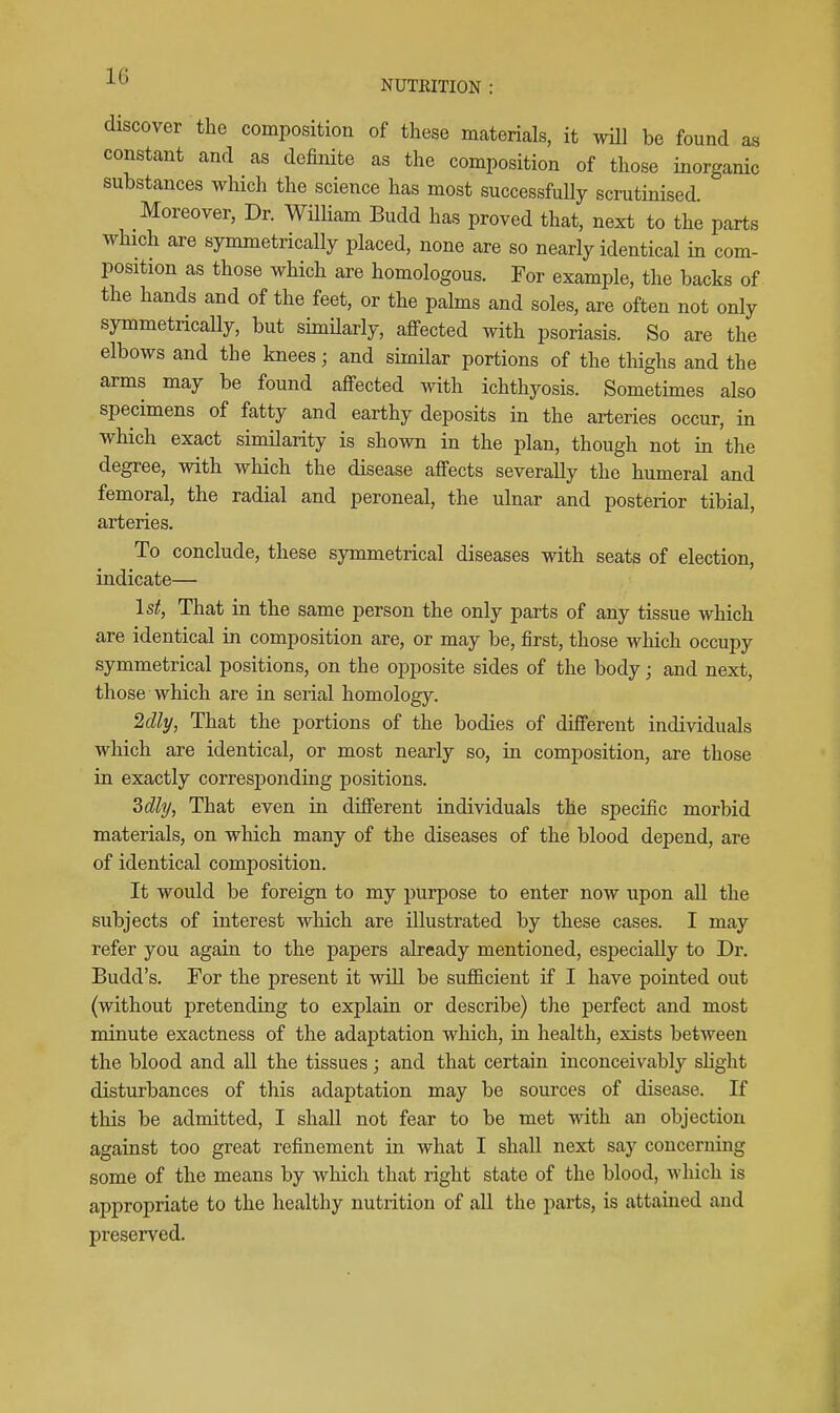 NUTEITION discover the composition of these materials, it will be found as constant and as definite as the composition of those inorganic substances which the science has most successfully scrutinised. Moreover, Dr. WUHam Budd has proved that, next to the parts which are symmetrically placed, none are so nearly identical in com- position as those which are homologous. For example, the backs of the hands and of the feet, or the palms and soles, are often not only symmetrically, but simHarly, affected with psoriasis. So are the elbows and the knees; and similar portions of the thighs and the arms may be found affected with ichthyosis. Sometimes also specimens of fatty and earthy deposits in the arteries occur, in which exact similarity is shown in the plan, though not in the degree, with which the disease affects severally the humeral and femoral, the radial and peroneal, the ulnar and posterior tibial, arteries. To conclude, these symmetrical diseases with seats of election, indicate— 1st, That in the same person the only parts of any tissue which are identical in composition are, or may be, first, those which occupy symmetrical positions, on the opposite sides of the body; and next, those which are in serial homology. 2dly, That the portions of the bodies of different individuals which are identical, or most nearly so, in composition, are those in exactly corresj)onding positions. 3dly, That even in different individuals the specific morbid materials, on which many of the diseases of the blood depend, are of identical composition. It would be foreign to my purpose to enter now upon all the subjects of interest which are illustrated by these cases. I may refer you again to the papers already mentioned, especially to Dr. Budd's. For the present it will be sufficient if I have pointed out (without pretending to explain or describe) the perfect and most minute exactness of the adaptation which, in health, exists between the blood and all the tissues; and that certain inconceivably shght disturbances of this adaptation may be sources of disease. If this be admitted, I shall not fear to be met with an objection against too great refinement in what I shall next say concerning some of the means by which that right state of the blood, which is appropriate to the healthy nutrition of all the j^arts, is attained and preserved.