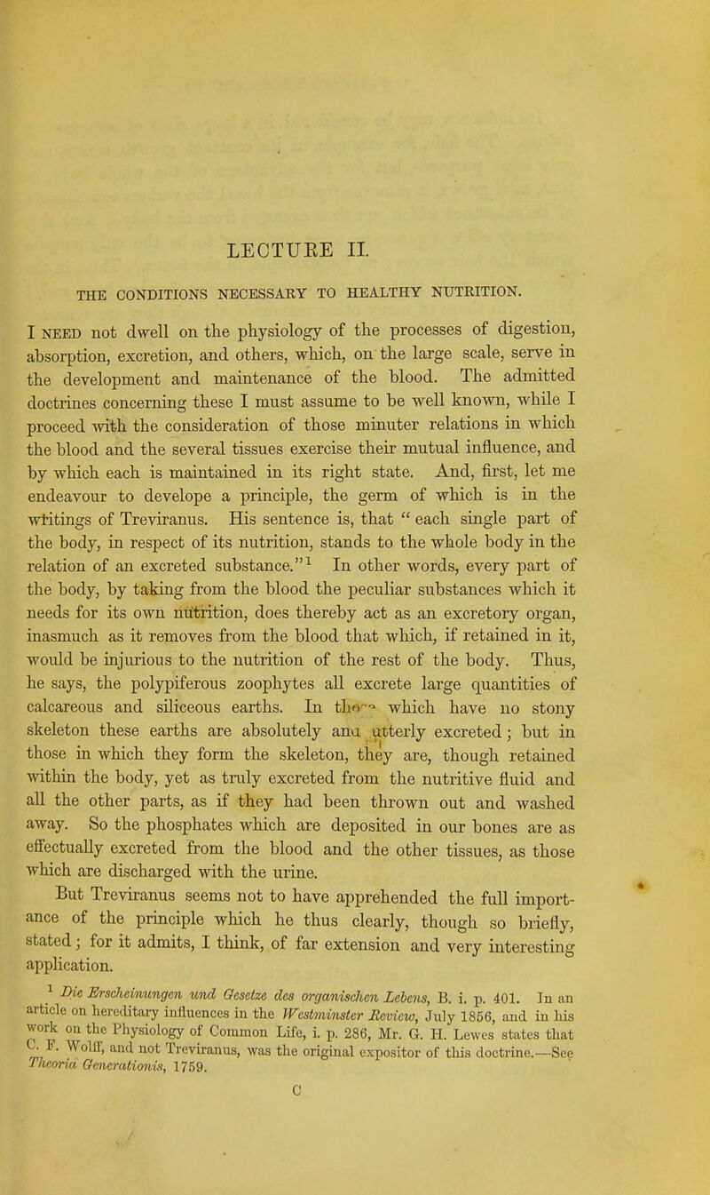 THE CONDITIONS NECESSARY TO HEALTHY NUTRITION. I NEED not dwell on the physiology of the processes of digestion, absorption, excretion, and others, which, on the large scale, serve in the development and maintenance of the blood. The admitted doctrines concerning these I must assume to be well known, while I proceed with the consideration of those minuter relations in which the blood and the several tissues exercise their mutual influence, and by which each is maintained in its right state. And, first, let me endeavour to develope a principle, the germ of which is in the writings of Treviranus. His sentence is, that  each single part of the body, in resj)ect of its nutrition, stands to the whole body in the relation of an excreted substance.^ In other words, every part of the body, by taking from the blood the peculiar substances which it needs for its own nutrition, does thereby act as an excretory organ, inasmuch as it removes from the blood that which, if retained in it, would be injurious to the nutrition of the rest of the body. Thus, he says, the poljrpiferous zoophytes all excrete large quantities of calcareous and sUiceous earths. In tha^ which have no stony skeleton these earths are absolutely ana utterly excreted; but in those in which they form the skeleton, they are, though retained within the body, yet as truly excreted from the nutritive fluid and all the other parts, as if they had been thrown out and washed away. So the phosphates which are deposited in our bones are as effectually excreted from the blood and the other tissues, as those which are discharged with the urine. But Treviranus seems not to have apprehended the full import- ance of the principle which he thus clearly, though so briefly, stated; for it admits, I think, of far extension and very interesting apphcation. 1 Die Erscheinungen und Oesetze des organischen Lebens, B. i. p. 401. In an article on hereditary influences in the Westminster Ecview, Jnly 1856, and in his woA on the Physiology of Common Life, i. p. 286, Mr. G. H. Lewes states that F. Wolff, and not Treviranus, was the original expositor of tliis doctrine.—Sep Thcoria Generationii, 1759. 0