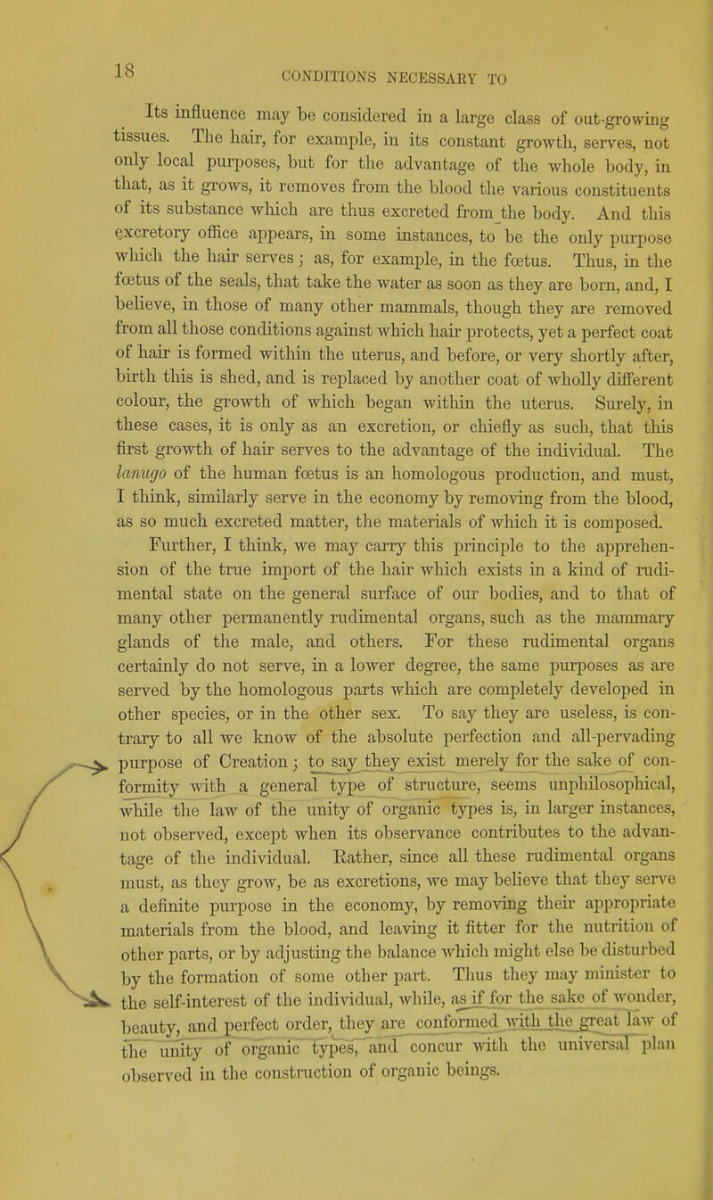 Its influence may be considered in a large class of out-growing tissues. The hair, for example, in its constant growth, serves, not only local purposes, but for the advantage of the whole body, in that, as it grows, it removes from the blood the various constituents of its substance wliich are thus excreted from the body. And this excretory office appears, in some instances, to be the only purpose wliich the hair sei-ves; as, for example, in the foetus. Thus, in the foetus of the seals, that take the water as soon as they are born, and, I believe, in those of many other mammals, though they are removed from all those conditions against which hair protects, yet a perfect coat of hair is formed within the uterus, and before, or very shortly after, birth this is shed, and is replaced by another coat of wholly different colour, the growth of which began within the uterus. Surely, in these cases, it is only as an excretion, or chiefly as such, that this first growth of hair serves to the advantage of the individual. The lanugo of the human foetus is an homologous production, and must, I think, similarly serve in the economy by removing from the blood, as so much excreted matter, the materials of which it is composed. Further, I think, we may carry this jorinciple to the ajJiDrehen- sion of the true import of the hair which exists in a kind of rudi- mental state on the general surface of our bodies, and to that of many other permanently rudimental organs, such as the mammary glands of the male, and others. For these rudimental organs certainly do not serve, in a lower degree, the same purposes as are served by the homologous parts which are completely developed in other species, or in the other sex. To say they are useless, is con- trary to all we know of the absolute perfection and all-pervading purpose of Creation; to say^ they exist merely for the sake of con- formity with a general type of stnicture, seems uniDhilosophical, while the law of the unity of organic types is, in larger instances, not observed, except when its observance contributes to the advan- tage of the individual. Eather, since all these rudimental organs must, as they grow, be as excretions, we may believe that they serve a definite purpose in the economy, by removing their appropriate materials from the blood, and leaving it fitter for the nutrition of other parts, or by adjusting the balance which might else be disturbed by the formation of some other part. Thus they may nimister to the self-interest of the individual, while, asjfjfor the_sake o^ beauty, and perfect order, they axe conformed mth the great law of the^ umfy of ofganic'lyp^^'lin^^ concur with the universaFplan observed in the constraction of organic beings.