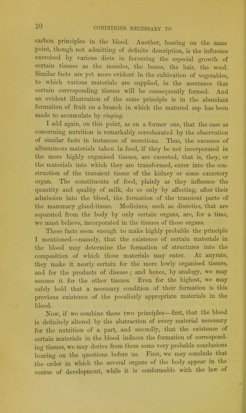 carbon principles in the blood. Another, bearmg on the same point, though not admitting of definite description, is the influence exercised by various diets in favouring the especial growth of certain tissues as the muscles, the bones, the hair, the wool. Similar facts are yet more evident in the cultivation of vegetables, to which various materials are supplied, in the assurance that certain corresponding tissues will be consequently formed. And an evident illustration of the same principle is in the abundant formation of fruit on a branch in which the matured sap has been made to accumulate by ringing. I add again, on this point, as on a former one, that the case as concerning nutrition is remarkably corroborated by the observation of similar facts in instances of secretions. Thus, the excesses of albuminous materials taken in food, if they be not incorporated in the more highly organised tissues, are excreted, that is, they, or the materials into which they are transformed, enter into the con- struction of the transient tissue of the kidney or some excretory organ. The constituents of food, plainly as they influence the quantity and quality of milk, do so only by affecting, after their admission into the blood, the formation of the transient parts of the mammary gland-tissue. Medicines, such as diuretics, that are separated from the body by only certain organs, are, for a time, we must believe, incorporated in the tissues of those organs. These facts seem enough to make highly probable the principle I mentioned—namely, that the existence of certain materials in the blood may determine the formation of structures into the composition of which those materials may enter. At anyrate, they make it nearly certain for the more lowly organised tissues, and for the products of disease; and hence, by analogy, we may assume it for the other tissues. Even for the highest, we may safely hold that a necessary condition of their formation is this previous existence of the pecuharly appropriate materials in the blood. Now, if we combine these two principles—first, that the blood is definitely altered by the abstraction of every material necessary for the nutrition of a part, and secondly, that the existence of certain materials in the blood induces the formation of correspond- ing tissues, we may derive from them some very probable conclusions bearing on the questions before us. First, we may conclude that the order in which the several organs of the body appear in the course of development, while it is conformable with the law of