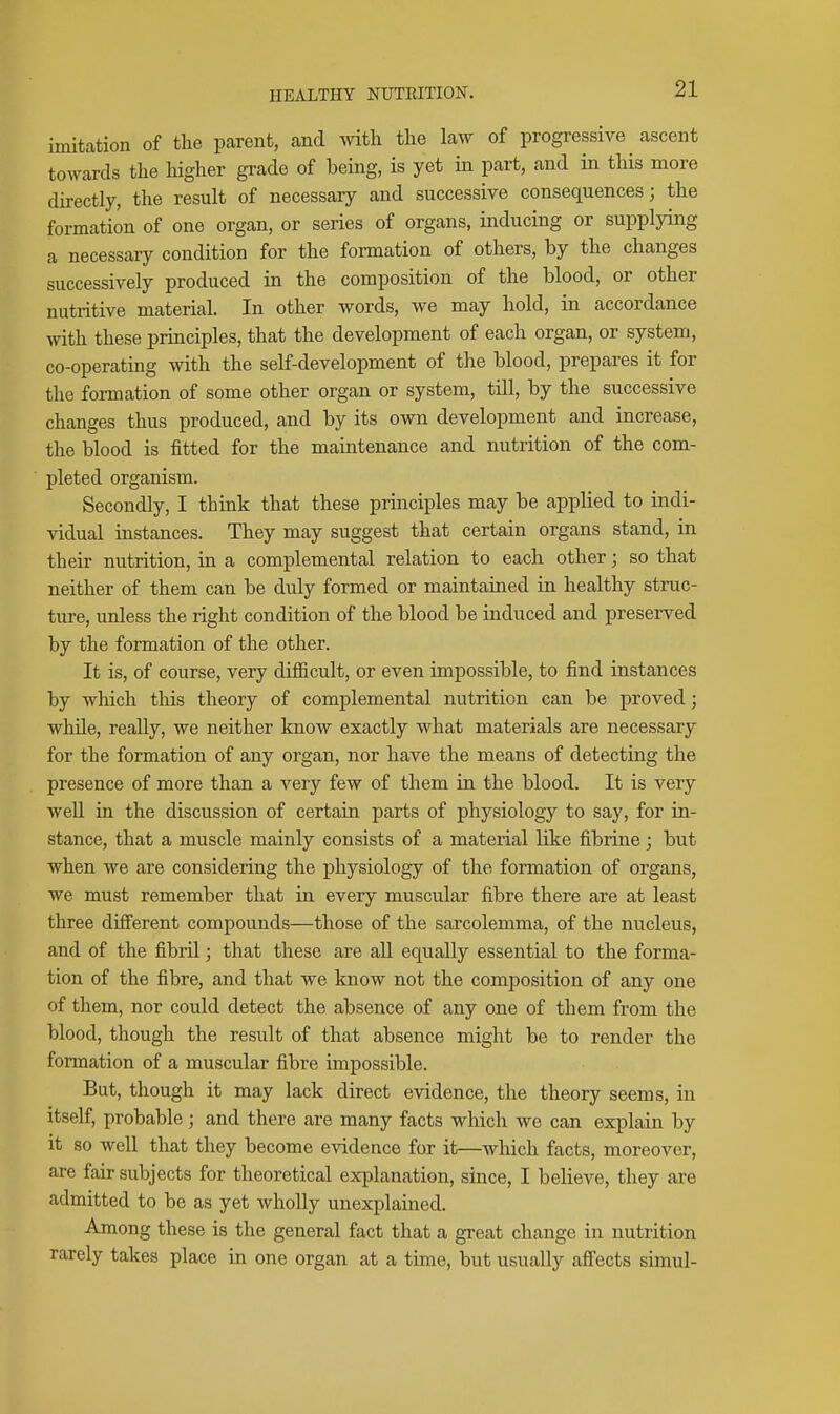 imitation of the parent, and with the law of progressive ascent towards the liigher grade of being, is yet in part, and in this more directly, the result of necessary and successive consequences; the formation of one organ, or series of organs, inducing or supplying a necessary condition for the formation of others, by the changes successively produced in the composition of the blood, or other nutritive material. In other words, we may hold, in accordance with these principles, that the development of each organ, or system, co-operating with the self-development of the blood, prepares it for the formation of some other organ or system, till, by the successive changes thus produced, and by its own development and increase, the blood is fitted for the maintenance and nutrition of the com- pleted organism. Secondly, I think that these principles may be applied to indi- vidual instances. They may suggest that certain organs stand, in their nutrition, m a complemental relation to each other; so that neither of them can be duly formed or maintained in healthy struc- ture, unless the right condition of the blood be induced and preserved by the formation of the other. It is, of course, very difiicult, or even impossible, to find instances by which this theory of complemental nutrition can be proved; while, really, we neither know exactly what materials are necessary for the formation of any organ, nor have the means of detecting the presence of more than a very few of them in the blood. It is very well in the discussion of certain parts of physiology to say, for in- stance, that a muscle mainly consists of a material like fibrine; but when we are considering the physiology of the formation of organs, we must remember that in every muscular fibre there are at least three different compounds—those of the sarcolemma, of the nucleus, and of the fibril; that these are all equally essential to the forma- tion of the fibre, and that we know not the composition of any one of them, nor could detect the absence of any one of them from the blood, though the result of that absence might be to render the formation of a muscular fibre impossible. But, though it may lack direct evidence, the theory seems, in itself, probable; and there are many facts which we can explain by it so well that they become evidence for it—which facts, moreover, are fair subjects for theoretical explanation, since, I believe, they are admitted to be as yet wholly unexplained. Among these is the general fact that a great change in nutrition rarely takes place in one organ at a time, but usually affects simul-