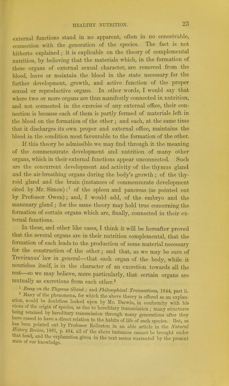 external functions stand in no a^Dparent, often in no conceivable, connection with the generation of the species. The fact is not hitlierto exj^lained; it is explicable on the theory of complemental nutrition, by believing that the materials vs^hich, in the formation of these organs of external sexual character, are removed from the blood, leave or maintain the blood in the state necessary for the further development, growth, and active function of the proper sexual or reproductive organs. In other words, I would say that where two or more organs are thus manifestly connected in nutrition, and not connected in the exercise of any external office, their con- nection is because each of them is partly formed of materials left in the blood on the formation of the other ; and each, at the same time that it discharges its own proper and external office, maintains the blood in the condition most favourable to the formation of the other. If this theory be admissible we may find through it the meaning of the commensurate development and nutrition of many other organs, which in their external functions apjDear unconnected. Such are the concurrent development and activity of the thymus gland and the air-breathing organs during the body's growth ; of the thy- roid gland and the brain (instances of commensurate development cited by Mr. Simon): ^ of the spleen and pancreas (as pointed out by Professor Owen); and, I would add, of the embryo and the mammary gland; for the same theory may hold true concerning the formation of certain organs which are, finally, connected in their ex- ternal functions. In these, and other like cases, I think it will be hereafter proved that the several organs are in their nutrition complemental, that the formation of each leads to the production of some material necessary for the construction of the other; and that, as we may be sure of Treviranus' law in general—that each organ of the body, while it nourishes itself, is in the character of an excretion towards all the rest—so we may believe, more particularly, that certain organs are mutually as excretions from each other.^ 1 Essmj on the Thymus Gland ; and Philosophical Transaciions, 1844, part ii. _ = Many of the phenomena, for whicli the above theory is offered as an explan- ation, would be doubtless looked upon by Mr. Darwin, in conformity with his views of the origin of species, as due to hereditary ti-ansmission ; many sti-uctures being retamed by hereditarj^ transmission through many generations after they have ceased to have a direct relation to the habits of life of each species. But, as has been pointed out by Professor Rolleston in an able article in the Nahcral Hwlory Review, 1861, p. 484, aU of the above instances cannot be brought under that head, and the explanation given in the text seems warranted by the present state of our knowledge.