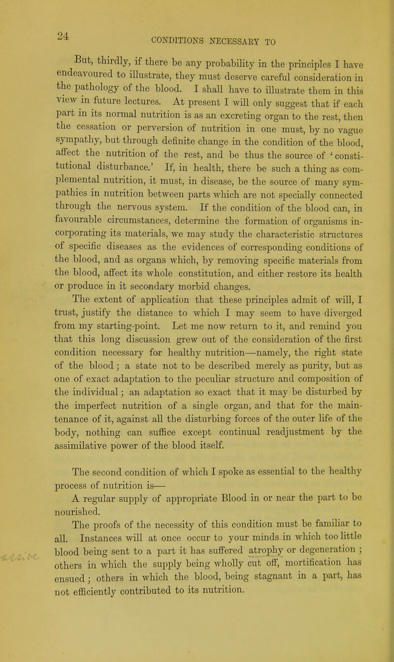 But, tliirdly, if there be any probability in the principles I have endeavoured to illustrate, they must deserve careful consideration in the pathology of the blood. I shall have to iUustrate them in this view in future lectures. At present I will only suggest that if each part in its normal nutrition is as an excreting organ to the rest, then the cessation or perversion of nutrition in one must, by no vague sympathy, but through definite change in the condition of the blood, affect the nutrition of the rest, and be thus the source of ' consti- tutional disturbance.' If, in health, there be such a thing as com- plemental nutrition, it must, in disease, be the source of many sym- pathies in nutrition between parts which are not specially connected through the nervous system. If the condition of the blood can, in favourable circumstances, determine the formation of organisms in- corporating its materials, we may study the characteristic structures of specific diseases as the evidences of corresponding conditions of the blood, and as organs which, by removing specific materials from the blood, afiect its whole constitution, and either restore its health or produce in it secondary morbid changes. The extent of appKcation that these principles admit of will, I trust, justify the distance to which I may seem to have diverged from my starting-point. Let me now return to it, and remind you that this long discussion grew out of the consideration of the first condition necessary far healthy nutrition—namely, the right state of the blood; a state not to be described merely as purity, but as one of exact adaj)tation to the peculiar structure and composition of the individual; an adaptation so exact that it may be disturbed by the imperfect nutrition of a single organ, and that for the main- tenance of it, against aU the disturbing forces of the outer life of the body, nothing can suffice except continual readjustment by the assimilative power of the blood itself. The second condition of which I spoke as essential to the healthy process of nutrition is— A regular supply of appropriate Blood in or near the part to be nourished. The proofs of the necessity of this condition must be familiar to all. Instances will at once occur to your minds in which too little blood being sent to a part it has suffered atrophy or degeneration ; others in which the supply being wholly cut off, mortification has ensued; others in wliich the blood, being stagnant in a part, has not efficiently contributed to its nutrition.