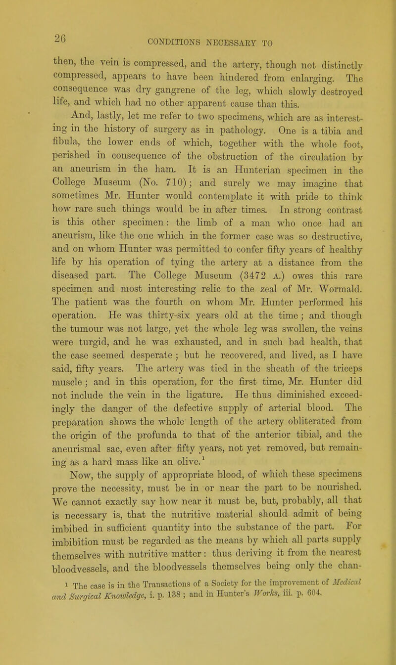 then, the vein is compressed, and the artery, though not distinctly compressed, appears to have been hindered from enlarging. The consequence was dry gangrene of the leg, which slowly destroyed life, and which had no other apparent cause than this. And, lastly, let me refer to two specimens, which are as interest- ing in the history of surgery as in pathology. One is a tibia and fibula, the lower ends of which, together with the whole foot, perished in consequence of the obstruction of the circulation by an aneurism in the ham. It is an Hunterian specimen in the College Museum (No. 710); and surely we may imagine that sometimes Mr. Hunter would contemplate it with pride to think how rare such things would be in after times. In strong contrast is this other specimen: the limb of a man who once had an aneurism, like the one which in the former case was so destructive, and on whom Hunter was permitted to confer fifty years of healthy life by his operation of tying the artery at a distance from the diseased part. The College Museum (3472 A.) owes this rare specimen and most interesting relic to the zeal of Mr. Wormald. The patient was the fourth on whom Mr. Hunter performed his operation. He was thirty-six years old at the time; and though the tumour was not large, yet the whole leg was swollen, the veins were turgid, and he was exhausted, and in such bad health, that the case seemed desperate ; but he recovered, and lived, as I have said, fifty years. The artery was tied in the sheath of the triceps muscle; and in this operation, for the first time, Mr. Hunter did not include the vein in the ligature. He thus diminished exceed- ingly the danger of the defective supply of arterial blood. The preparation shows the whole length of the artery obliterated from the origin of the profunda to that of the anterior tibial, and the aneurismal sac, even after fifty years, not yet removed, but remain- ing as a hard mass like an olive.' Now, the supply of appropriate blood, of which these specimens prove the necessity, must be in or near the part to be nourished. We cannot exactly say how near it must be, but, probably, all that is necessary is, that the nutritive material should admit of being imbibed in sufficient quantity into the substance of the part. For imbibition must be regarded as the means by which all parts supply themselves with nutritive matter: thus deriving it from the nearest bloodvessels, and the bloodvessels themselves being only the chan- 1 The case is in the Ti-ansactions of a Society for the improvement of Medical and Surgical Knowledge, I p. 138 ; and in Hunter's JVorks, iii. p. 604.