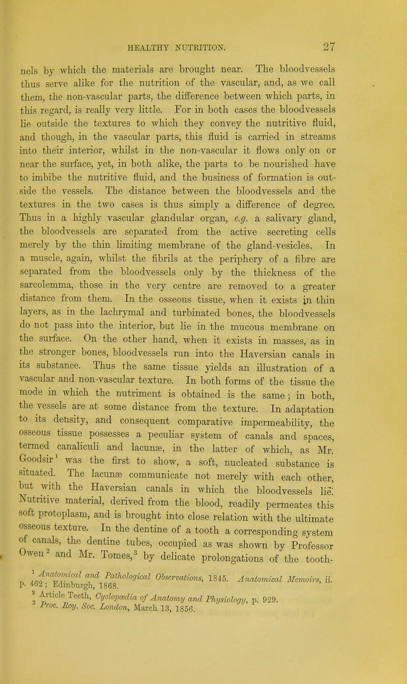 nels by which the materials are brought near. The bloodvessels thus serve alike for the nutrition of the vascular, and, as we call them, the non-vascular parts, the difference between which parts, in this regard, is really very little. For in both cases the bloodvessels lie outside the textures to which they convey the nutritive fluid, and though, in the vascular parts, this fluid is carried in streams into their interior, whilst in the non-vascular it flows only on or near the surface, yet, in both alike, the parts to be nourished have to imbibe the nutritive fluid, and the business of formation is out- side the vessels. The distance between the bloodvessels and the textures in the two cases is thus simply a difi'erence of degree. Thus in a highly vascular glandular organ, e.g. a salivary gland, the bloodvessels are se^Darated from the active secreting cells merely by the thin limiting membrane of the gland-vesicles. In a muscle, again, whilst the fibrils at the periphery of a fibre are separated from the bloodvessels only by the thickness of the sarcolemma, those in the very centre are removed to a greater distance from them. In the osseous tissue, when it exists in thin layers, as in the lachrymal and turbinated bones, the bloodvessels do not pass into the interior, but lie in the mucous membrane on the surface. On the other hand, when it exists in masses, as in the stronger bones, bloodvessels run into the Haversian canals in its substance. Thus the same tissue yields an illustration of a vascular and non-vascular texture. In both forms of the tissue the mode in which the nutriment is obtained is the same j m both, the vessels are at some distance from the texture. In adaptation to its density, and consequent comparative impermeability, the osseous tissue possesses a peculiar system of canals and spaces, termed canaliculi and lacunse, in the latter of which, as Mr. Goodsir' was the first to show, a soft, nucleated substance is situated. The lacunse communicate not merely with each other, but with the Haversian canals in which the bloodvessels lie! Nutritive material, derived from the blood, readHy permeates this soft protoplasm, and is brought into close relation with the ultimate osseous texture. In the dentine of a tooth a corresponding system of canals, the dentine tubes, occupied as was shown by Professor , Owen 2 and Mr. Tomes, ^ by delicate prolongations of the tooth- Lt'tT'f Pathological Observations, 1845. Anatomical Mmmirs, ii. p. 462 ; Edinburgh, 1868. « Article Teeth, Cycloimclia of Anatomy and Physiology, p. 929. i'roc. Roy. Soc. London, March 13, 1856.