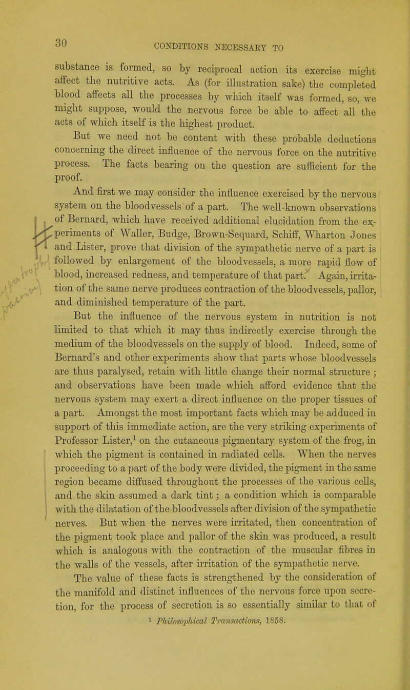 substance is formed, so by reciprocal action its exercise might affect the nutritive acts. As (for ilhistration sake) the completed blood affects all the processes by which itself was formed, so, we might suppose, would the nervous force be able to aflFect all the acts of which itself is the highest product. But we need not be content with these probable deductions concerning the direct influence of the nervous force on the nutritive process. The facts bearing on the question are sufficient for the proof. And first we may consider the influence exercised by the nervous system on the bloodvessels of a part. The well-known observations I 1^°^ Bernard, which have received additional elucidation from the e:^- Wjperiments of Waller, Budge, Brown-Sequard, Schifi, Wharton Jones Kl and Lister, prove that division of the sympathetic nerve of a part is X| followed by enlargement of the bloodvessels, a more rapid flow of  \ blood, increased redness, and temperature of that part. Again, irrita- tion of the same nerve produces contraction of the bloodvessels, pallor, and diminished temperature of the part. But the influence of the nervous system in nutrition is not limited to that which it may thus indirectly exercise through the medium of the bloodvessels on the supply of blood. Indeed, some of Bernard's and other experiments show that parts whose bloodvessels are thus paralysed, retain with little change their normal structure ; and observations have been made which aff'ord evidence that the nervous system may exert a direct influence on the proper tissues of a part. Amongst the most important facts which may be adduced in support of this immediate action, are the very striking experiments of Professor Lister,^ on the cutaneous pigmentary system of the frog, in I which the pigment is contained in radiated cells. When the nerves proceeding to a part of the body were divided, the pigment in the same ' region became diffused throughout the processes of the various cells, i and the skin assumed a dark tint; a condition which is comparable I with the dilatation of the bloodvessels after division of the sympathetic nerves. But when the nerves were irritated, then concentration of the pigment took place and pallor of the skin was produced, a result which is analogous with the contraction of the muscular fibres in the walls of the vessels, after ii-ritation of the sympathetic nerve. The value of these facts is strengthened by the consideration of the manifold and distinct influences of the nervous force upon secre- tion, for the process of secretion is so essentially similar to that of ^ Philosophical Transactions, 1858.