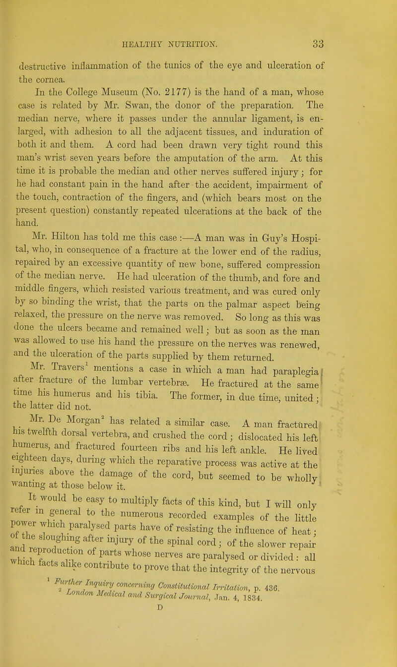 destructive inflcammation of the tunics of the eye and ulceration of the cornea. In tlie College Museum (No. 2177) is the hand of a man, whose case is related by Mr. Swan, the donor of the preparation. The median nerve, where it passes under the annular ligament, is en- larged, with adhesion to all the adjacent tissues, and induration of both it and them. A cord had been drawn very tight round this man's wrist seven years before the amputation of the arm. At this time it is probable the median and other nerves suffered injury; for he had constant pain in the hand after the accident, impairment of the touch, contraction of the fingers, and (which bears most on the present question) constantly repeated ulcerations at the back of the hand. Mr. Hilton has told me this case :—A man was in Guy's Hospi- tal, who, in consequence of a fracture at the lower end of the radius, repaired by an excessive quantity of new bone, sufiered compression of the median nerve. He had ulceration of the thumb, and fore and middle fingers, wliich resisted various treatment, and was cured only by so binding the wrist, that the parts on the palmar aspect being relaxed, the pressure on the nerve was removed. So long as tliis was done the ulcers became and remained well; but as soon as the man was allowed to use his hand the pressure on the nertes was renewed, and the ulceration of the parts suppUed by them returned. Mr. Travers' mentions a case in which a man had paraplegia) after fracture of the lumbar vertebra3. He fractured at the same' tmie his humerus and his tibia. The former, in due time, united : the latter did not. Mr. De Morgan^ has related a similar case. A man fractured his twelfth dorsal vertebra, and crushed the cord ; dislocated his left humerus, and fractured fourteen ribs and his left ankle. He lived eighteen days, during which the reparative process was active at the injunes above the damage of the cord, but seemed to be wholly wanting at those below it. ' It would be easy to multiply facts of this kind, but I wHl only refer m general to the numerous recorded examples of the little power which para ysed parts have of resisting the influence of heat; of the sloughing after injury of the spinal cord; of the slower repai; thlhT^tr ^^^^ P^^^lj^^^d «r divided : aU Which facts alike contribute to prove that the integrity of the nervous 1 Further Inquiry concerning ConsiUutional Imtation, p. 436. London Medical and Surgical Journal, Jan. 4, 1834. D