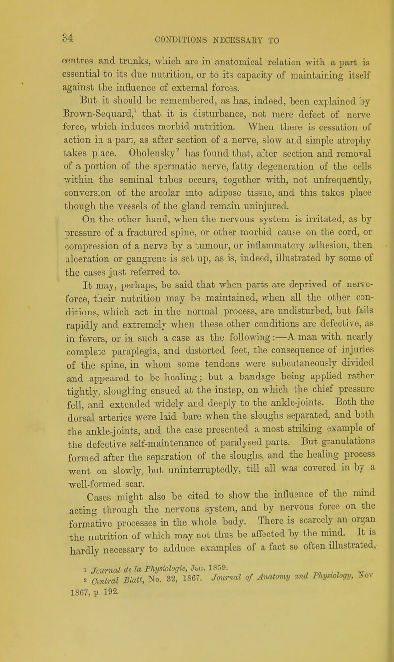 centres and trunks, which are in anatomical relation with a part is essential to its due nutrition, or to its capacity of maintaining itself against the influence of external forces. But it should be remembered, as has, indeed, been explained by Brown-Sequard,^ that it is disturbance, not mere defect of nerve force, which induces morbid nutrition. When there is cessation of action in a part, as after section of a nerve, slow and simple atrophy takes place. Obolensky^ has found that, after section and removal of a portion of the spermatic nerve, fatty degeneration of the cells within the seminal tubes occurs, together with, not unfrequently, conversion of the areolar into adipose tissue, and this takes place though the vessels of the gland remain uninjured. On the other hand, when the nervous system is irritated, as by pressure of a fractured spine, or other morbid cause on the cord, or compression of a nerve by a tumour, or inflammatory adhesion, then ulceration or gangrene is set up, as is, indeed, illustrated by some of the cases just referred to. It may, perhaps, be said that when parts are deprived of nerve- force, their nutrition may be maintained, when all the other con- ditions, which act in the normal process, are undisturbed, but fails rapidly and extremely when these other conditions are defective, as in fevers, or in such a case as the following:—A man with nearly complete paraplegia, and distorted feet, the consequence of injuries of the spine, in whom some tendons were subcutaneously divided and appeared to be healing; but a bandage being appHed rather tightly, sloughing ensued at the instep, on which the chief pressure fell, and extended widely and deejjly to the ankle-joints. Both the dorsal arteries were laid bare when the sloughs separated, and both the ankle-joints, and the case presented a most strildng example of the defective self-maintenance of paralysed parts. But granulations formed after the separation of the sloughs, and the healing process went on slowly, but uninterruptedly, till all was covered in by a well-formed scar. Cases might also be cited to show the influence of the mind acting through the nervous system, and by nervous force on the formative processes in the whole body. There is scarcely an organ the nutrition of which may not thus be affected by the mind. It is hardly necessary to adduce examples of a fact so often illustrated, 1 Journal de la Physiologic, Jan. 1859. , „, . , „ 2 Central Blatt, ^o. 32, 1867. Joii,mal of Aiuitomy and Physiology, Nov 1867, p. 192.