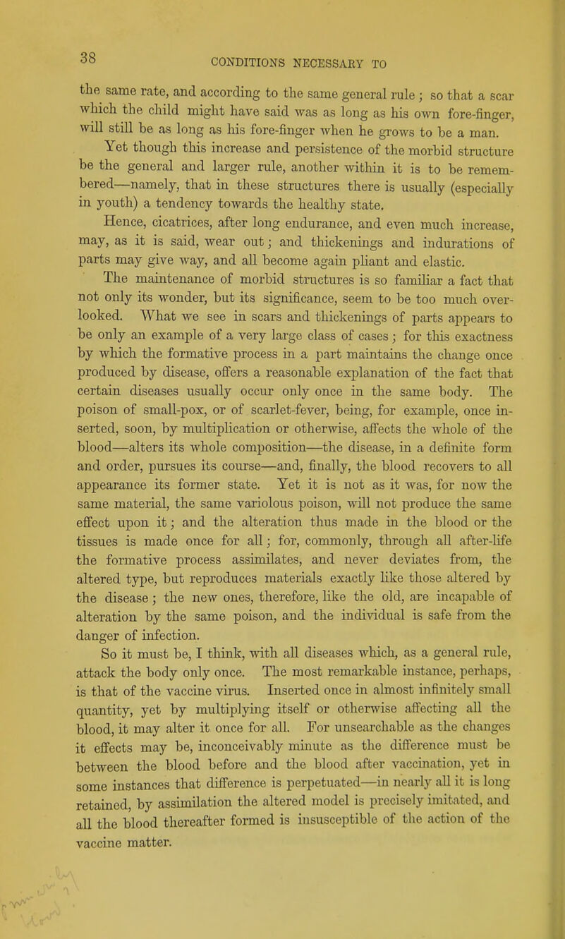 the same rate, and according to the same general rule ; so that a scar which the child might have said was as long as his own fore-finger, will still be as long as his fore-finger when he grows to be a man. Yet though this increase and persistence of the morbid structure be the general and larger rule, another within it is to be remem- bered—namely, that in these structures there is usually (especially in youth) a tendency towards the healthy state. Hence, cicatrices, after long endurance, and even much increase, may, as it is said, wear out; and thickenings and indurations of parts may give way, and all become again pliant and elastic. The maintenance of morbid structures is so familiar a fact that not only its wonder, but its significance, seem to be too much over- looked. What we see in scars and thickenings of parts appears to be only an examjjle of a very large class of cases ; for this exactness by which, the formative process in a part maintains the change once produced by disease, offers a reasonable explanation of the fact that certain diseases usually occur only once in the same body. The poison of small-pox, or of scarlet-fever, being, for example, once in- serted, soon, by multiplication or otherwise, affects the whole of the blood—alters its whole composition—the disease, in a definite form and order, pursues its course—and, finally, the blood recovers to all appearance its former state. Yet it is not as it was, for now the same material, the same variolous poison, will not produce the same effect upon it; and the alteration thus made in the blood or the tissues is made once for all; for, commonly, through all after-life the formative process assimilates, and never deviates from, the altered type, but reproduces materials exactly like those altered by the disease; the new ones, therefore, like the old, are incapable of alteration by the same poison, and the individual is safe from the danger of infection. So it must be, I think, with all diseases which, as a general rule, attack the body only once. The most remarkable instance, perhaps, is that of the vaccine virus. Inserted once in almost infinitely small quantity, yet by multiplying itself or otherwise affecting all the blood, it may alter it once for all. For unsearchable as the changes it effects may be, inconceivably minute as the difference must be between the blood before and the blood after vaccination, yet in some instances that difference is perpetuated—in nearly all it is long retained, by assimilation the altered model is precisely imitated, and all the blood thereafter formed is insusceptible of the action of the vaccine matter.