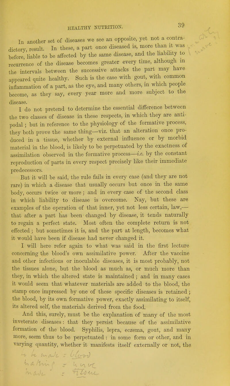 In another set of diseases we see an opposite, yet not a contra- dictory, result. In these, a part once diseased is, more than it was before, liable to be affected by the same disease, and the liability to , recurrence of the disease becomes greater every time, althougb m the intervals between the successive attacks the part may have appeared quite healthy. Such is the case with gout, with common inflammation of a part, as the eye, and many others, in which people become, as they say, every year more and more subject to the disease. I do not pretend to determine the essential difference between the two classes of disease in these respects, in which they are anti- podal ; but in reference to the physiology of the formative process, they both prove the same thing—viz. that an alteration once pro- duced in a tissue, whether by external influence or by morbid material in the blood, is liltely to be perpetuated by the exactness of assimilation observed in the formative process—i.e. by the constant reproduction of parts in every respect precisely like their immediate predecessors. But it will be said, the rule fails in every case (and they are not rare) in which a disease that usually occurs but once in the same body, occurs twice or more; and in every case of the second class in which liability to disease is overcome. Nay, but these are examples of the operation of that inner, yet not less certain, law,— that after a part has been changed by disease, it tends naturally to regain a perfect state. Most often the complete return is not effected; but sometimes it is, and the part at length, becomes what it would have been if disease had never changed it. I will here refer again to what was said in the first lecture concerning the blood's own assimilative power. After the vaccine and other infectious or inoculable diseases, it is most probably, not the tissues alone, but the blood as much as, or much more than they, in which the altered state is maintained; and in many cases it would seem that whatever materials are added to the blood, the stamp once impressed by one of these specific diseases is retained; the blood, by its own formative power, exactly assimilating to itself, its altered self, the materials derived from the food. And this, surely, must be the explanation of many of the most inveterate diseases: that they persist because of the assimilative formation of the blood. Syphilis, lepra, eczema, gout, and many more, seem thus to be perpetuated : in some form or other, and in varying quantity, whether it manifests itself externally or not, the