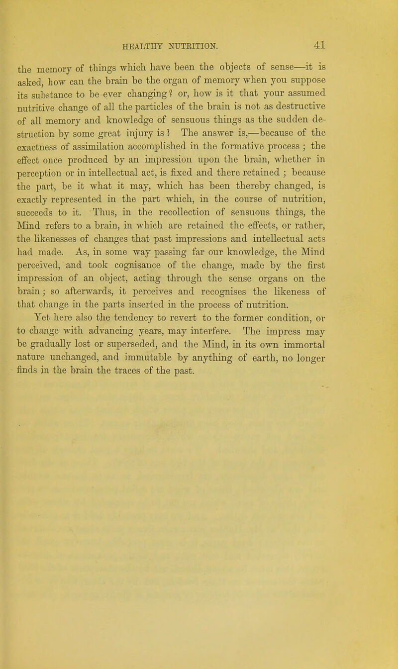 the memory of things which have been the objects of sense—it is asked, how can the brain be the organ of memory when you suppose its substance to be ever changing 1 or, how is it that your assumed nutritive change of all the particles of the brain is not as destructive of all memory and knowledge of sensuous things as the sudden de- struction by some great injury is 1 The answer is,—because of the exactness of assimilation accomplished in the formative process ; the effect once produced by an impression upon the brain, whether in perception or in intellectual act, is fixed and there retained ; because the part, be it what it may, which has been thereby changed, is exactly represented in the part which, in the course of nutrition, succeeds to it. Thus, in the recollection of sensuous things, the Mind refers to a brain, in which are retained the effects, or rather, the likenesses of changes that past impressions and intellectual acts had made. As, in some way passing far our knowledge, the Mind perceived, and took cognisance of the change, made by the first impression of an object, acting through the sense organs on the brain; so afterwards, it perceives and recognises the likeness of that change in the parts inserted in the process of nutrition. Yet here also the tendency to revert to the former condition, or to change with advancing years, may interfere. The impress may be gradually lost or superseded, and the Mind, in its own immortal nature unchanged, and immutable by anything of earth, no longer finds in the brain the traces of the past.