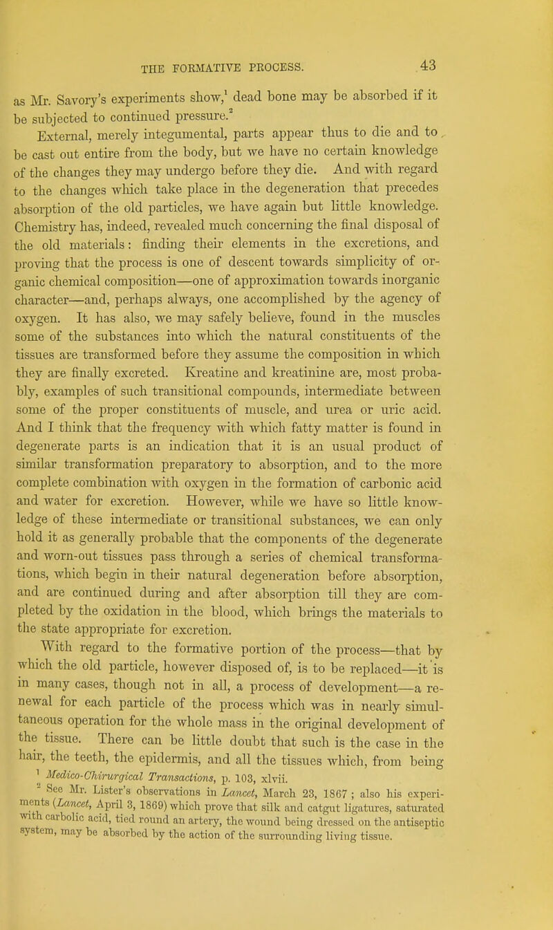 as Mr. Savory's experiments show/ dead bone may be absorbed if it be subjected to continued pressure. External, merely integumental, parts appear tlius to die and to, be cast out entire from the body, but we have no certain knowledge of the changes they may undergo before they die. And with regard to the changes wMch take place in the degeneration that precedes absorption of the old particles, we have again but little knowledge. Chemistry has, indeed, revealed much concerning the final disposal of the old materials: finding theii- elements in the excretions, and proving that the process is one of descent towards simplicity of or- ganic chemical composition—one of approximation towards inorganic character—and, perhaps always, one accomplished by the agency of oxygen. It has also, we may safely believe, found in the muscles some of the substances into which the natural constituents of the tissues are transformed before they assume the composition in which they are finally excreted. Kreatine and kreatinine are, most proba- bly, examples of such transitional compounds, intermediate between some of the proper constituents of muscle, and urea or uric acid. And I think that the frequency with which fatty matter is found in degenerate parts is an indication that it is an usual product of similar transformation preparatory to absorption, and to the more complete combination with oxygen in the formation of carbonic acid and water for excretion. However, while we have so little know- ledge of these intermediate or transitional substances, we can only hold it as generally probable that the components of the degenerate and worn-out tissues pass through a series of chemical transforma- tions, which begin in their natural degeneration before absorption, and are continued during and after absorption till they are com- pleted by the oxidation in the blood, which brings the materials to the state appropriate for excretion. With regard to the formative portion of the process—that by which the old particle, however disposed of, is to be replaced—it is in many cases, though not in all, a process of development—a re- newal for each particle of the process which was in nearly simul- taneous operation for the whole mass in the original development of the tissue. There can be little doubt that such is the case in the hair, the teeth, the epidermis, and all the tissues which, from being 1 Medico-Chirurgical Transactions, p. 103, xlvii. - See Mr. Lister's observations in Lancet, March 23, 1867 ; also his experi- ments {Lancet, April 3, 1869) which prove that silk and catgnt ligatures, saturated with carbolic acid, tied round an artery, the wound being dressed on the antiseptic system, may be absorbed by the action of the surroTinding living tissue.