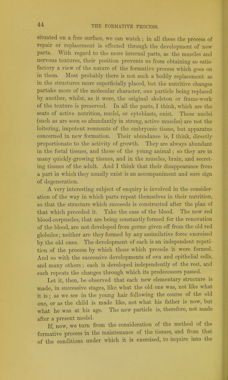 situated on ca free surface, we can watch; in all these the process of repair or replacement is effected tlrrough the development of new parts. With regard to the more internal parts, as the muscles and nervous textures, their position prevents us from obtaining so satis- factory a view of the nature of the formative process which goes on in them. Most probably there is not such a bodily replacement as in the structures more superficially placed, but the nutritive changes partake more of the molecular character, one particle being replaced by another, whilst, as it were, the original skeleton or frame-work of the texture is preserved. In all the parts, I think, which are the seats of active nutrition, nuclei, or cytoblasts, exist. These nuclei (such as are seen so abundantly in strong, active muscles) are not the loitering, impotent remnants of the embryonic tissue, but apparatus concerned in new formation. Their abundance is, I think, directly proportionate to the activity of growth. They are always abundant in the foetal tissues, and those of the young animal; so they are in many quickly-growing tissues, and in the muscles, brain, and secret- ing tissues of the adult. And I think that their disappearance from a part in which they usually exist is an accompaniment and sure sign of degeneration. A very interesting subject of enquiry is involved in the consider- ation of the way in which parts repeat themselves in their nutrition, so that the structure which succeeds is constructed after the plan of that which preceded it. Take the case of the blood. The new red blood-corpuscles, that are being constantly formed for the renovation of the blood, are not developed from germs given off from the old red globules; neither are they formed by any assimilative force exercised by the old ones. The development of each is an independent repeti- tion of the process by which those which precede it were formed. And so with the successive developments of ova and epithelial cells, and many others; each is developed independently of the rest, and each repeats the changes through which its predecessors passed. Let it, then, be observed that each new elementary stnicture is made, in successive stages, like what the old one was, not like what it is; as we see in the young hair following the course of the old one, or as the child is made like, not what liis father is now, but what he was at his age. The new particle is, therefore, not made after a present model. If now, we turn from the consideration of the method of the formative process in the maintenance of the tissues, and from that of the conditions under which it is exercised, to inquire into the