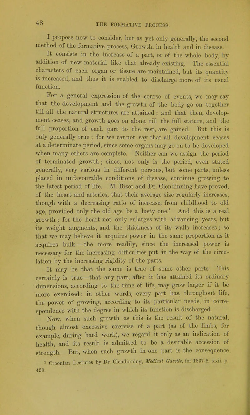 I propose now to consider, but as yet only generally, the second method of the formative process, Growth, in health and in disease. It consists in the increase of a part, or of the whole body, by addition of new material like that already existing. The essential characters of each organ or tissue are maintained, but its quantity is increased, and thus it is enabled to discharge more of its usual function. For a general expression of the course of events, we may say that the development and the growth of the body go on together till all the natural structures are attained; and that then, develop- ment ceases, and growth goes on alone, till the full stature, and the full proportion of each part to the rest, are gained. But this is only generally true ; for we cannot say that all development ceases at a determinate period, since some organs may go on to be developed when many others are complete. Neither can we assign the period of terminated growth; since, not only is the period, even stated generally, very various in different persons, but some parts, unless placed in unfavourable conditions of disease, continue growing to the latest period of life. M. Bizot and Dr. Clendinning have proved, of the heart and arteries, that their average size regularly increases, though with a decreasing ratio of increase, from childhood to old age, provided only the old age be a lusty one.' And this is a real .growth; for the heart not only enlarges with advancing years, but its weight augments, and the thickness of its walls increases; so that we may believe it acquires power in the same proportion as it acquires bulk—the more readily, since the increased power is necessary for the increasing difficulties put in the way of the circu- lation by the increasing rigidity of the parts. It may be that the same is true of some other parts. This certainly is true—that any part, after it has attained its ordinary dimensions, according to the time of life, may grow larger if it be more exercised: in other words, every part has, throughout hfe, the power of growing, according to its particular needs, in coiTe- spondence with the degree in which its function is discharged. Now, when such growth as this is the result of the natural, though almost excessive exercise of a part (as of the limbs, for example, during hard work), we regard it only as an indication of health, and its result is admitted to be a desu-able accession of strength. But, when such growth in one part is the consequence 1 Croonian Lectures by Dr. Clendinning, Medical Gazette, for 1837-8. xxii. 450.